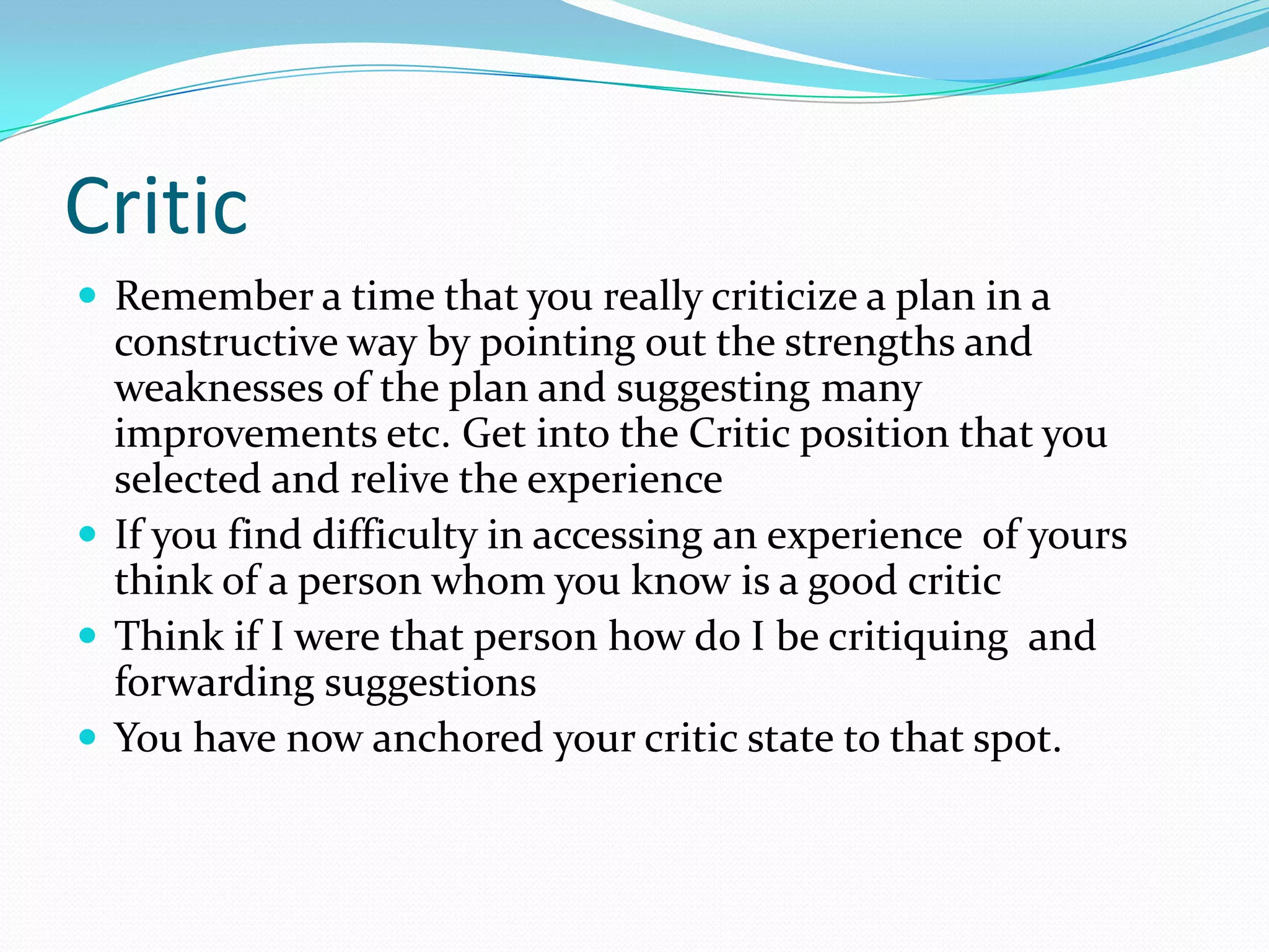Critic
 Remember a time that you really criticize a plan in a
  constructive way by pointing out the strengths and
  weaknesses of the plan and suggesting many
  improvements etc. Get into the Critic position that you
  selected and relive the experience
 If you find difficulty in accessing an experience of yours
  think of a person whom you know is a good critic
 Think if I were that person how do I be critiquing and
  forwarding suggestions
 You have now anchored your critic state to that spot.
 