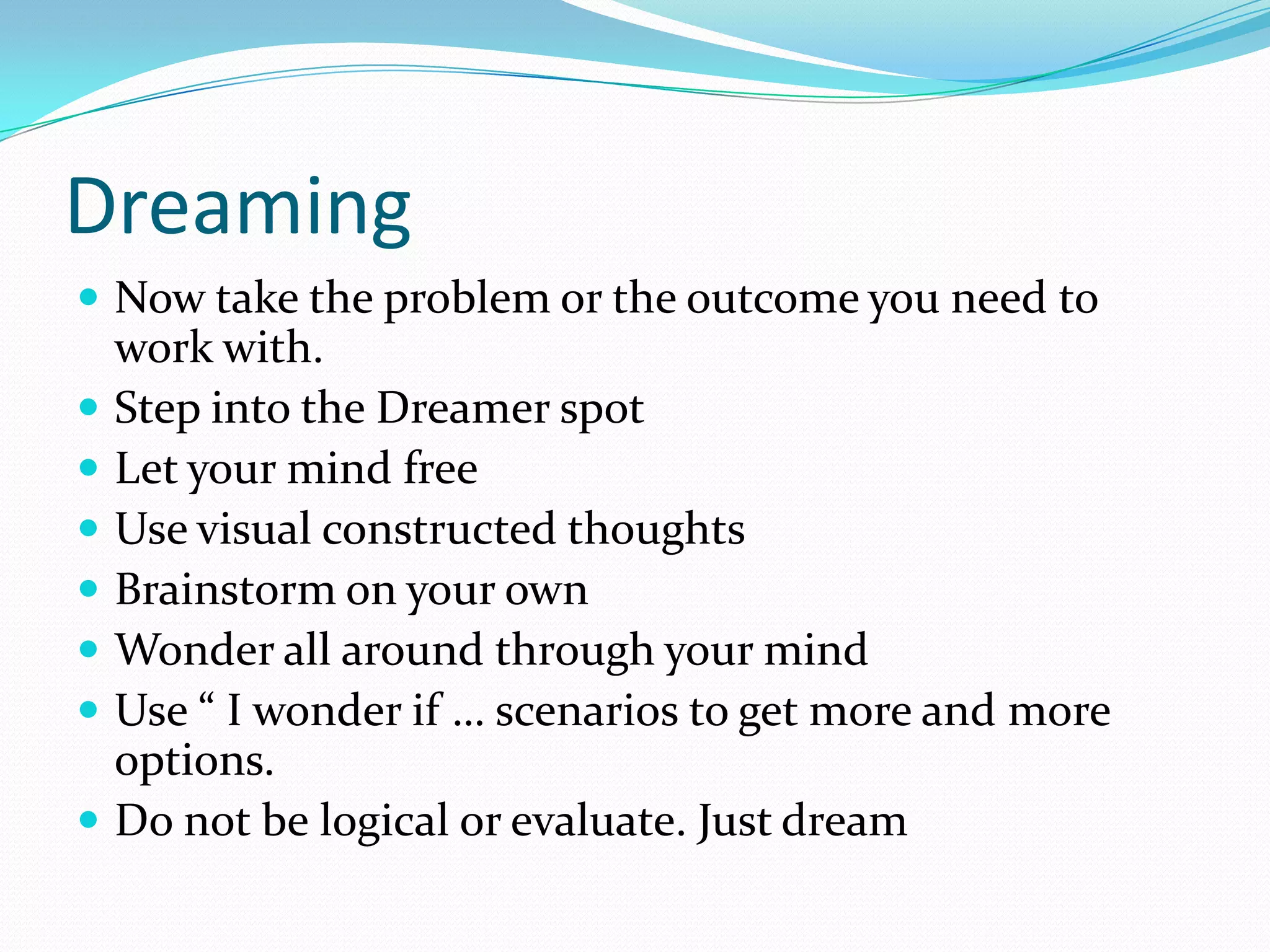 Dreaming
 Now take the problem or the outcome you need to
    work with.
   Step into the Dreamer spot
   Let your mind free
   Use visual constructed thoughts
   Brainstorm on your own
   Wonder all around through your mind
   Use “ I wonder if … scenarios to get more and more
    options.
   Do not be logical or evaluate. Just dream
 