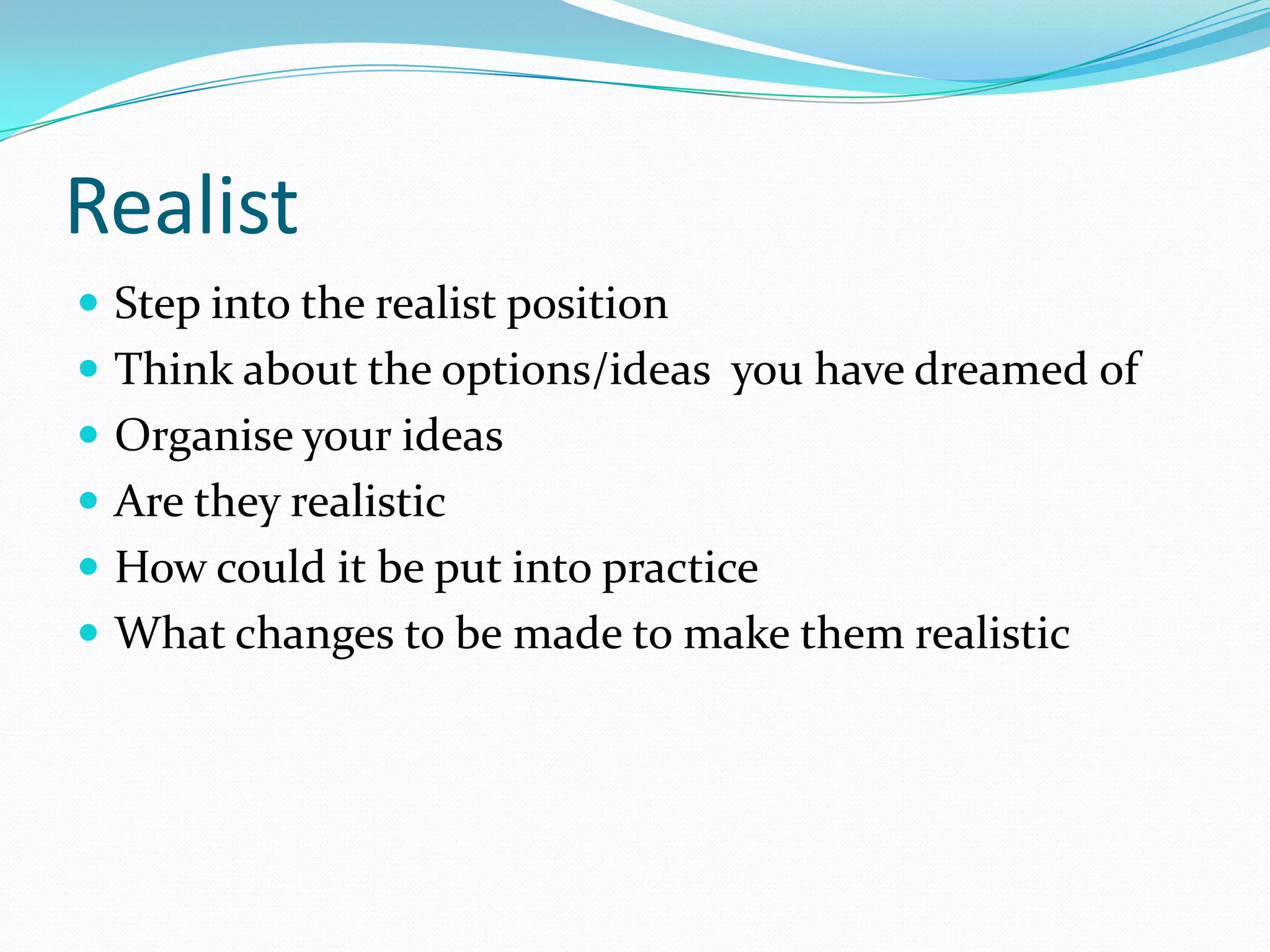 Realist
 Step into the realist position
 Think about the options/ideas you have dreamed of
 Organise your ideas
 Are they realistic
 How could it be put into practice
 What changes to be made to make them realistic
 