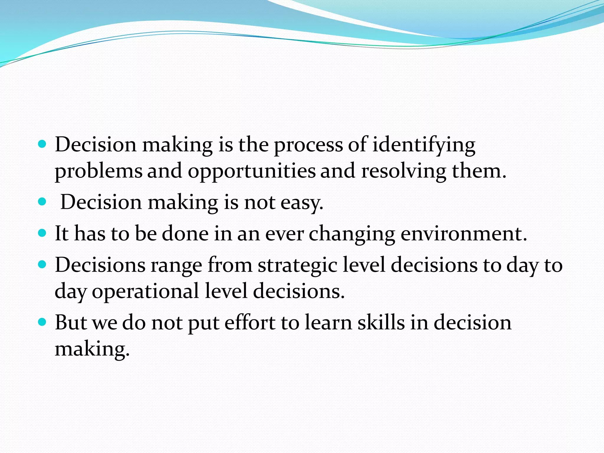  Decision making is the process of identifying
    problems and opportunities and resolving them.
    Decision making is not easy.
   It has to be done in an ever changing environment.
   Decisions range from strategic level decisions to day to
    day operational level decisions.
   But we do not put effort to learn skills in decision
    making.
 