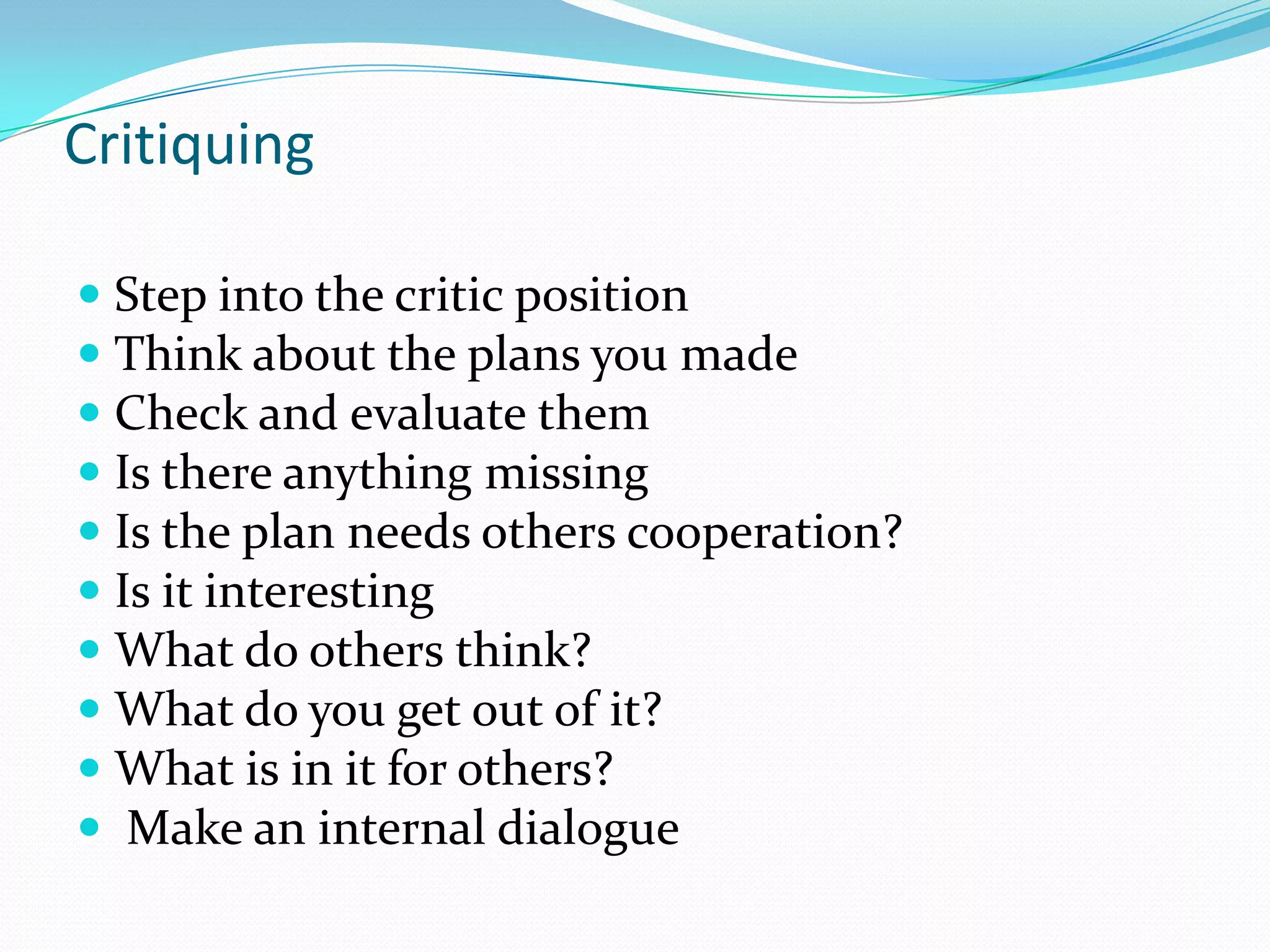 Critiquing

 Step into the critic position
 Think about the plans you made
 Check and evaluate them
 Is there anything missing
 Is the plan needs others cooperation?
 Is it interesting
 What do others think?
 What do you get out of it?
 What is in it for others?
 Make an internal dialogue
 