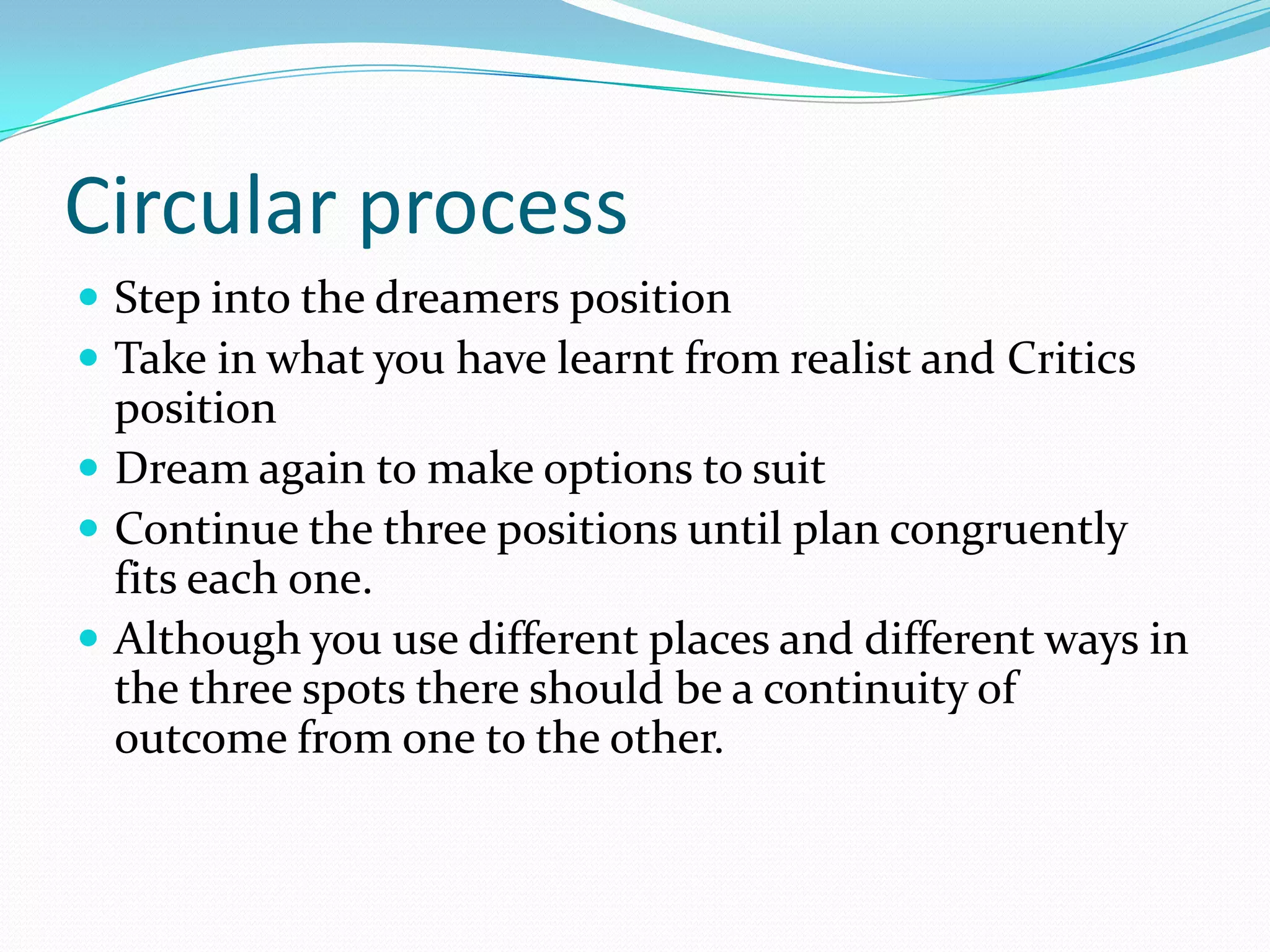 Circular process
 Step into the dreamers position
 Take in what you have learnt from realist and Critics
  position
 Dream again to make options to suit
 Continue the three positions until plan congruently
  fits each one.
 Although you use different places and different ways in
  the three spots there should be a continuity of
  outcome from one to the other.
 