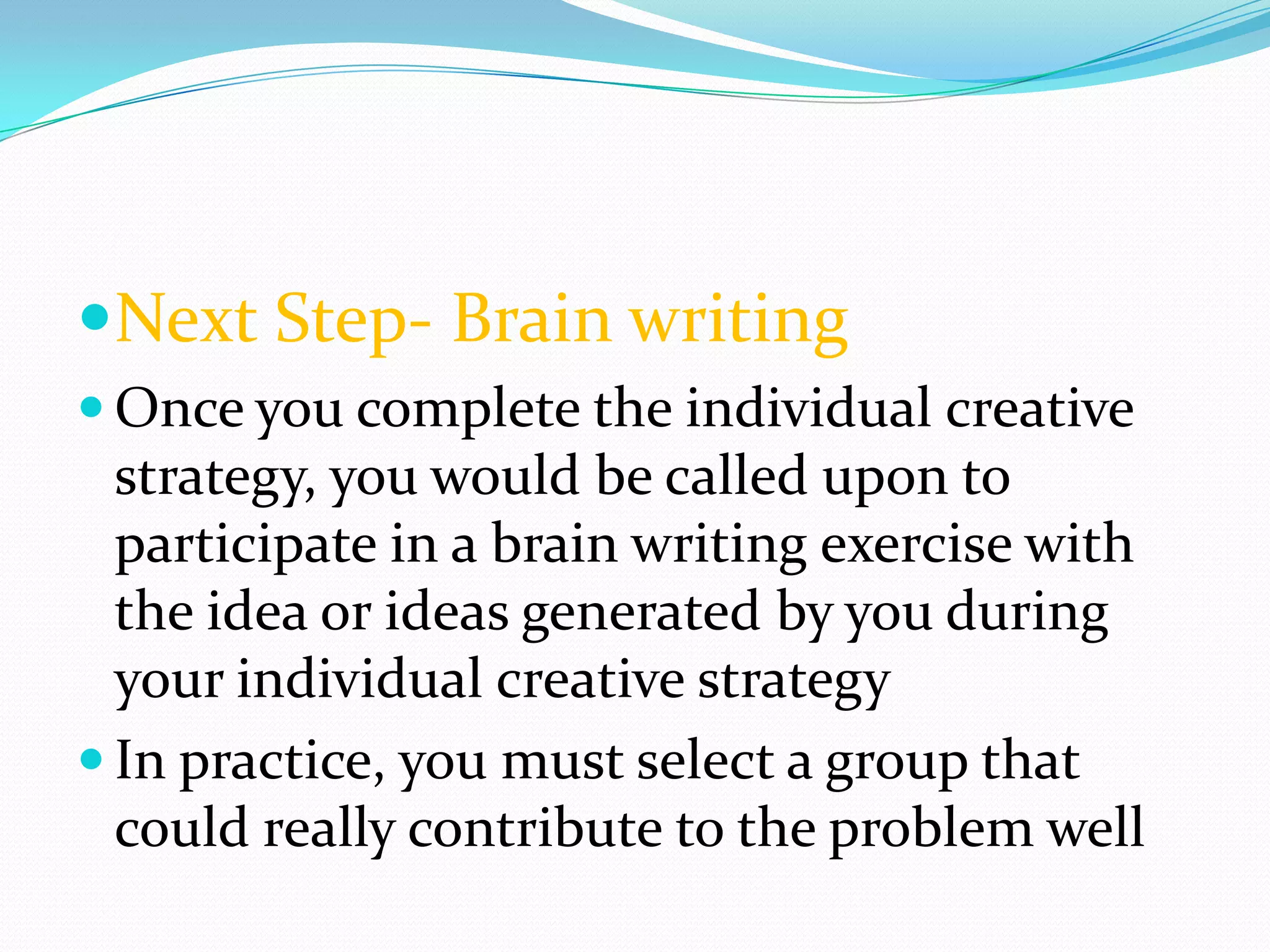 Next Step- Brain writing
 Once you complete the individual creative
  strategy, you would be called upon to
  participate in a brain writing exercise with
  the idea or ideas generated by you during
  your individual creative strategy
 In practice, you must select a group that
  could really contribute to the problem well
 