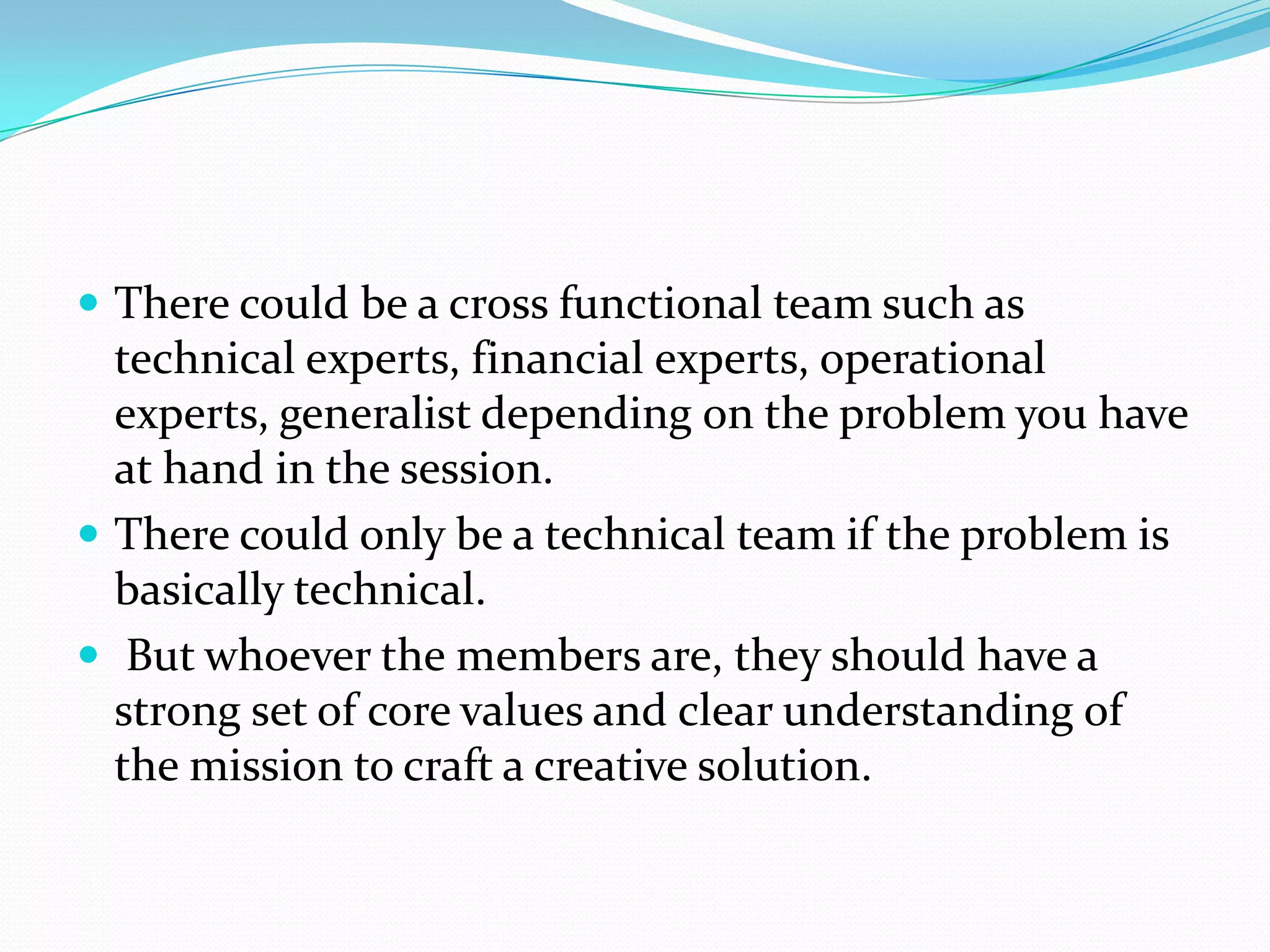  There could be a cross functional team such as
  technical experts, financial experts, operational
  experts, generalist depending on the problem you have
  at hand in the session.
 There could only be a technical team if the problem is
  basically technical.
 But whoever the members are, they should have a
  strong set of core values and clear understanding of
  the mission to craft a creative solution.
 