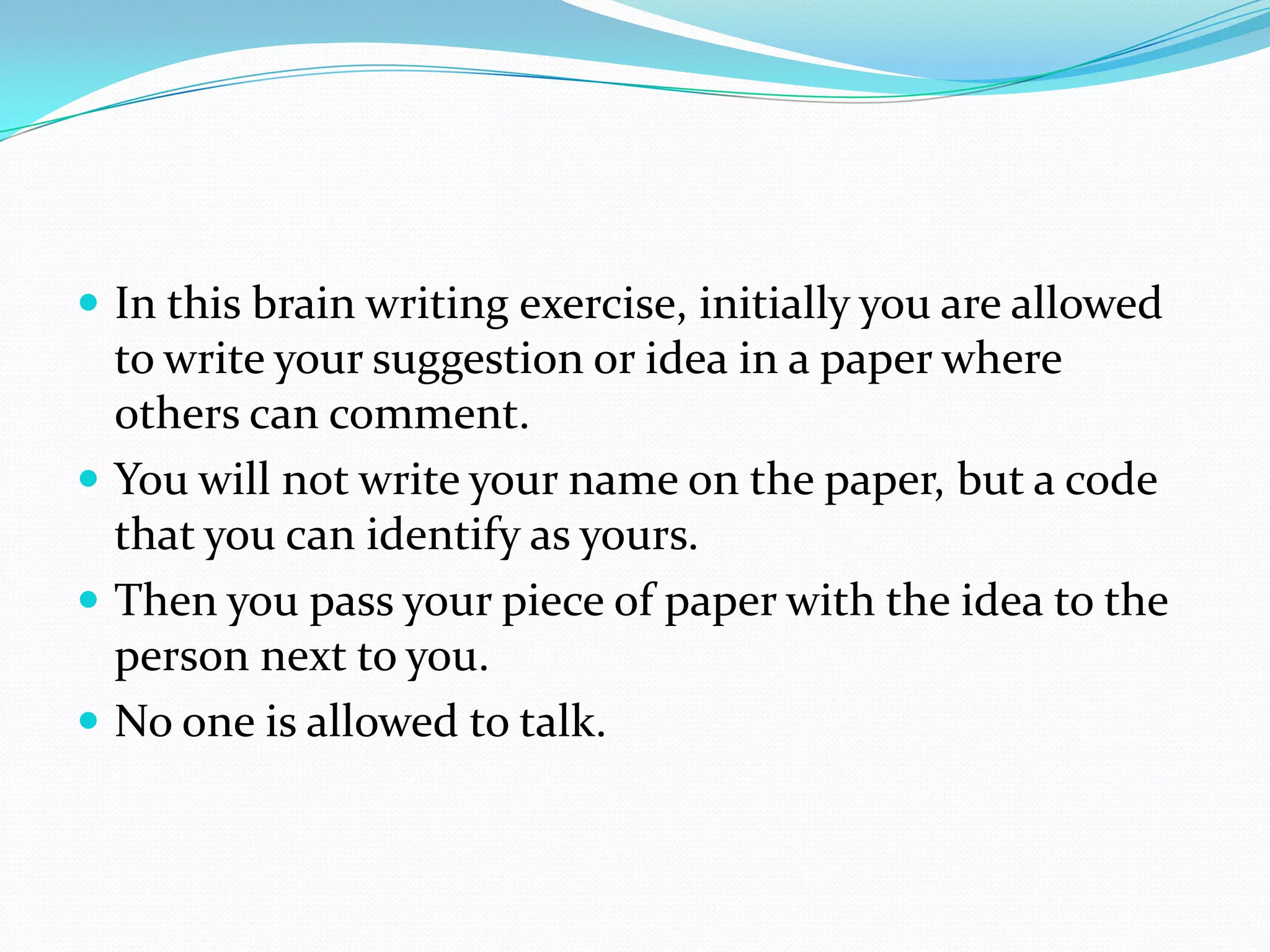  In this brain writing exercise, initially you are allowed
  to write your suggestion or idea in a paper where
  others can comment.
 You will not write your name on the paper, but a code
  that you can identify as yours.
 Then you pass your piece of paper with the idea to the
  person next to you.
 No one is allowed to talk.
 