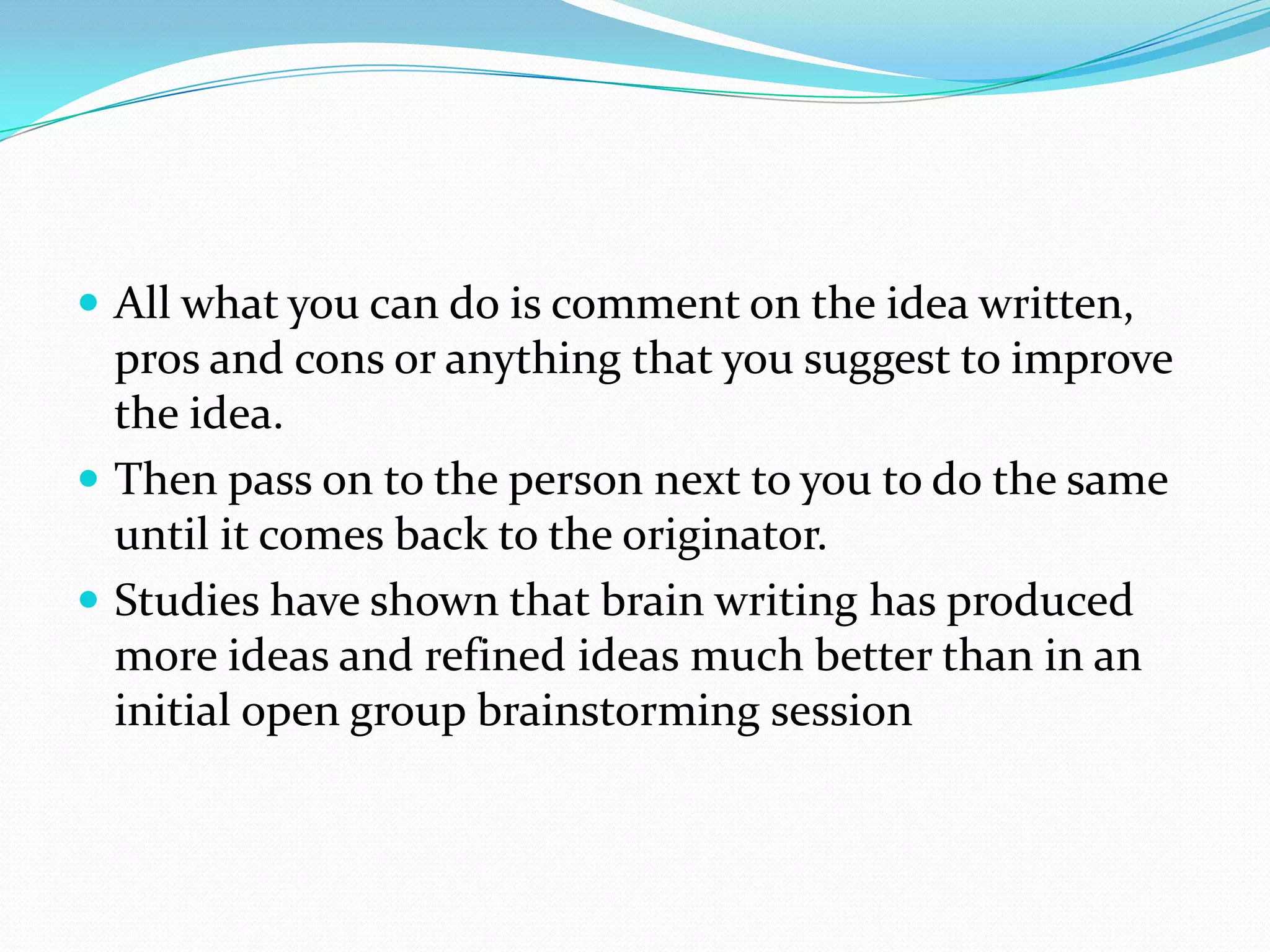  All what you can do is comment on the idea written,
  pros and cons or anything that you suggest to improve
  the idea.
 Then pass on to the person next to you to do the same
  until it comes back to the originator.
 Studies have shown that brain writing has produced
  more ideas and refined ideas much better than in an
  initial open group brainstorming session
 