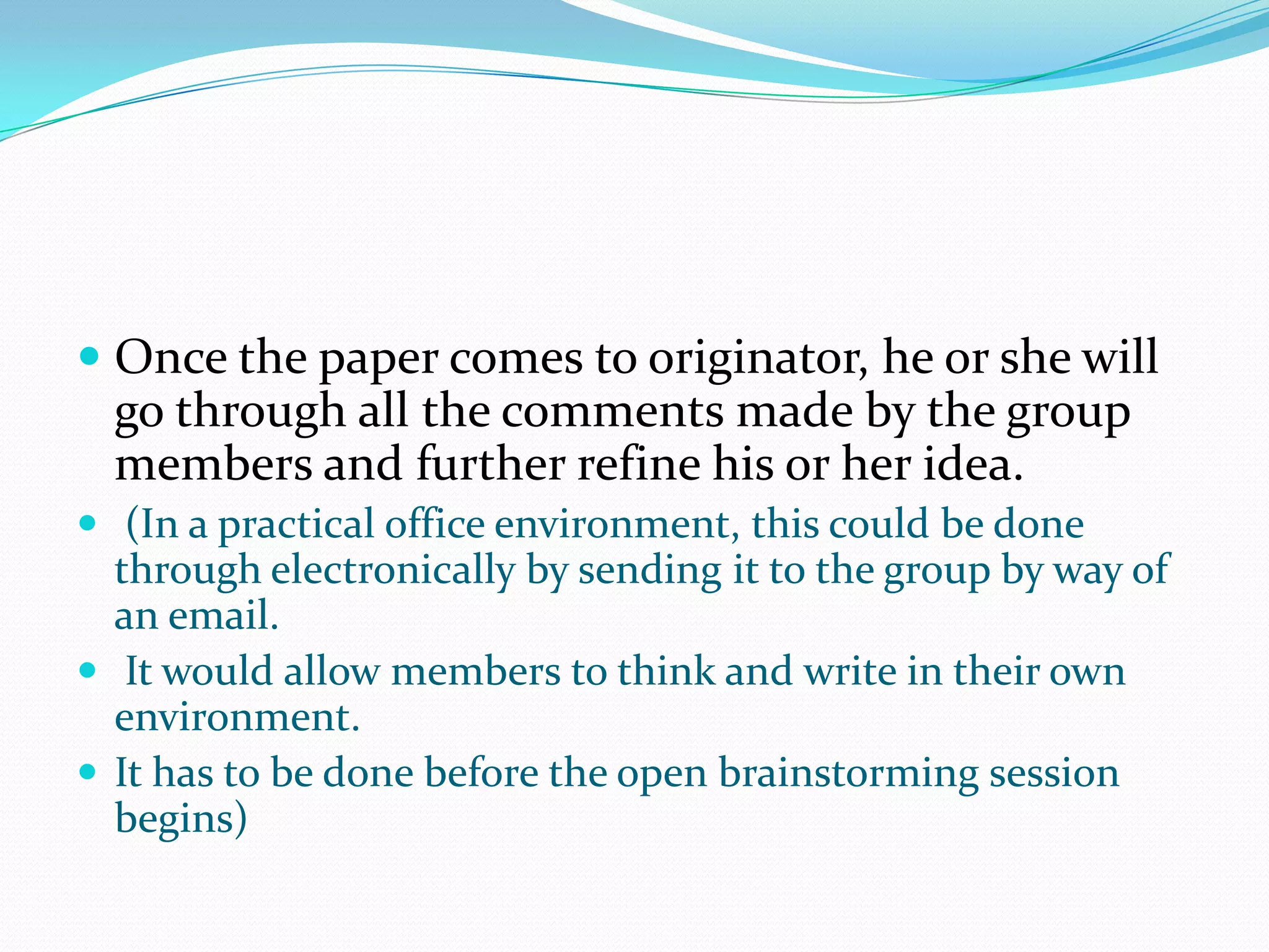  Once the paper comes to originator, he or she will
  go through all the comments made by the group
  members and further refine his or her idea.
 (In a practical office environment, this could be done
  through electronically by sending it to the group by way of
  an email.
 It would allow members to think and write in their own
  environment.
 It has to be done before the open brainstorming session
  begins)
 