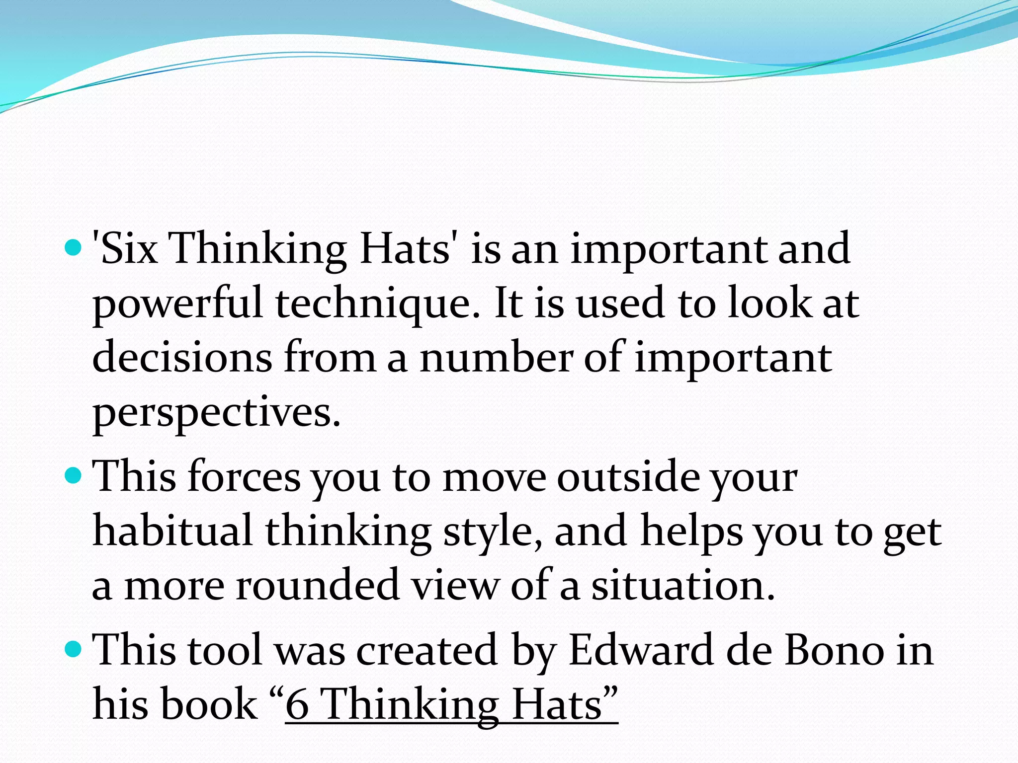  'Six Thinking Hats' is an important and
  powerful technique. It is used to look at
  decisions from a number of important
  perspectives.
 This forces you to move outside your
  habitual thinking style, and helps you to get
  a more rounded view of a situation.
 This tool was created by Edward de Bono in
  his book “6 Thinking Hats”
 