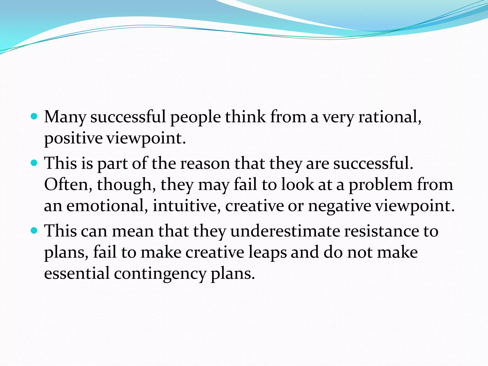  Many successful people think from a very rational,
  positive viewpoint.
 This is part of the reason that they are successful.
  Often, though, they may fail to look at a problem from
  an emotional, intuitive, creative or negative viewpoint.
 This can mean that they underestimate resistance to
  plans, fail to make creative leaps and do not make
  essential contingency plans.
 