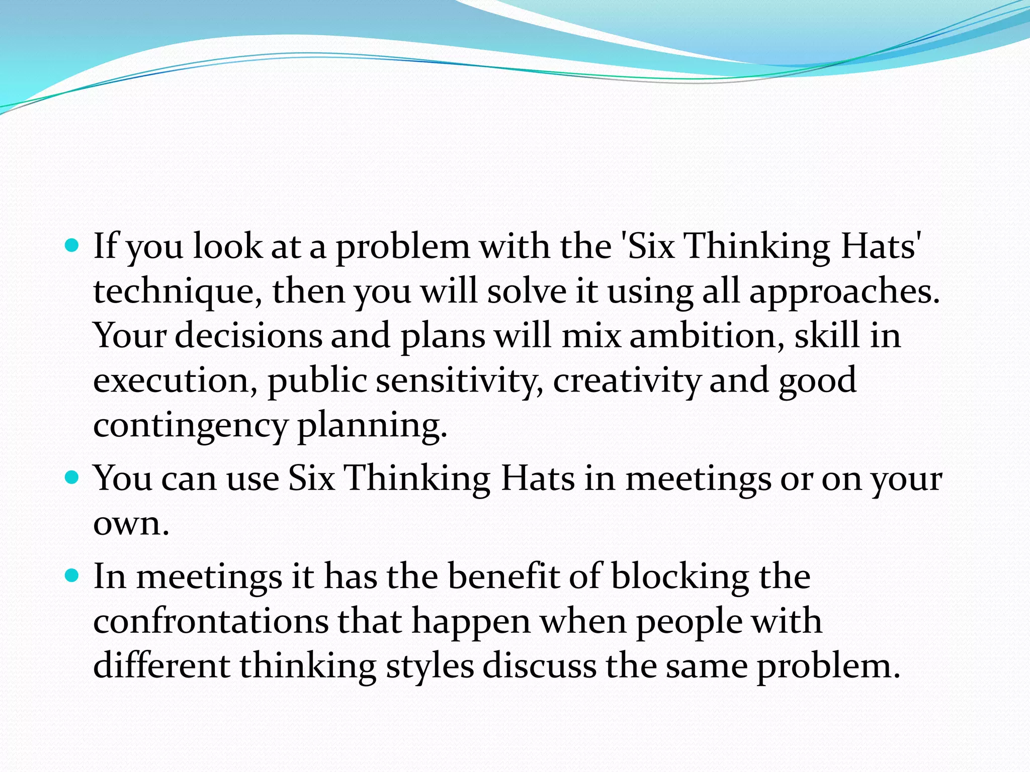  If you look at a problem with the 'Six Thinking Hats'
  technique, then you will solve it using all approaches.
  Your decisions and plans will mix ambition, skill in
  execution, public sensitivity, creativity and good
  contingency planning.
 You can use Six Thinking Hats in meetings or on your
  own.
 In meetings it has the benefit of blocking the
  confrontations that happen when people with
  different thinking styles discuss the same problem.
 
