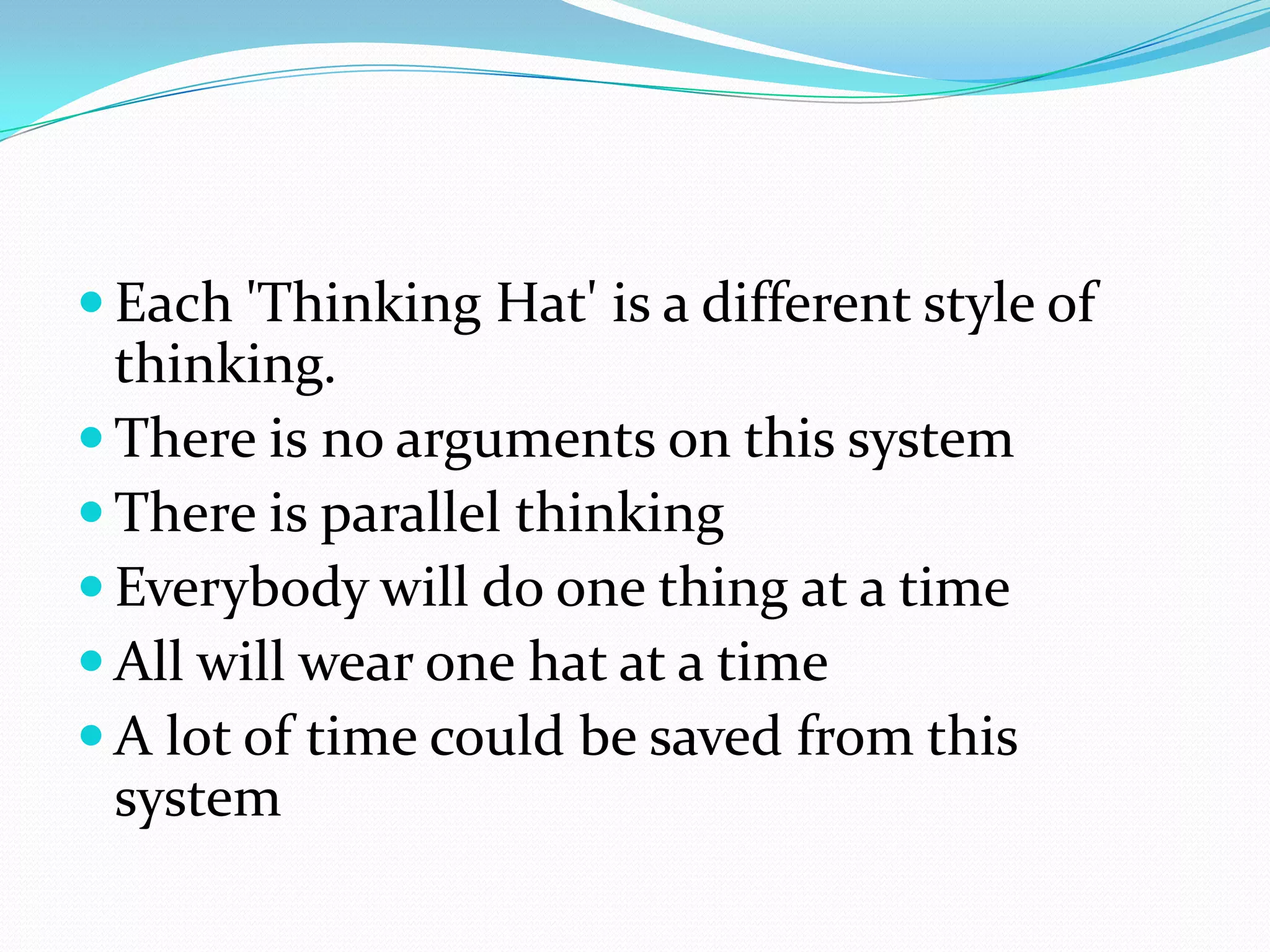  Each 'Thinking Hat' is a different style of
  thinking.
 There is no arguments on this system
 There is parallel thinking
 Everybody will do one thing at a time
 All will wear one hat at a time
 A lot of time could be saved from this
  system
 