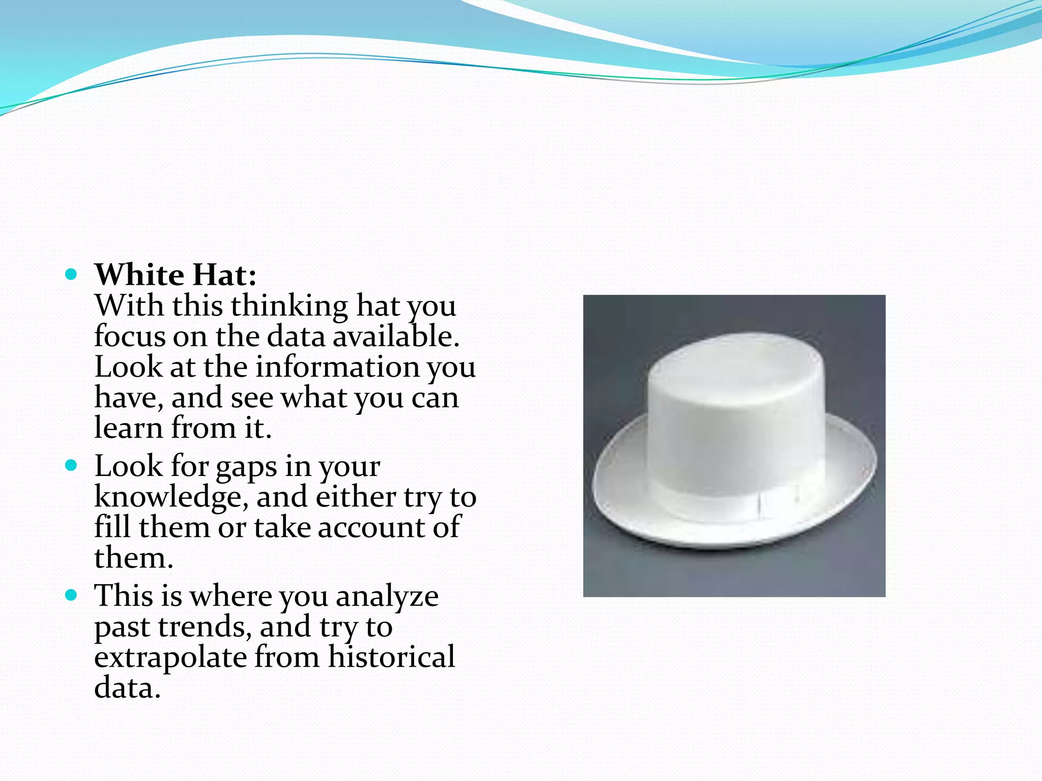  White Hat:
  With this thinking hat you
  focus on the data available.
  Look at the information you
  have, and see what you can
  learn from it.
 Look for gaps in your
  knowledge, and either try to
  fill them or take account of
  them.
 This is where you analyze
  past trends, and try to
  extrapolate from historical
  data.
 