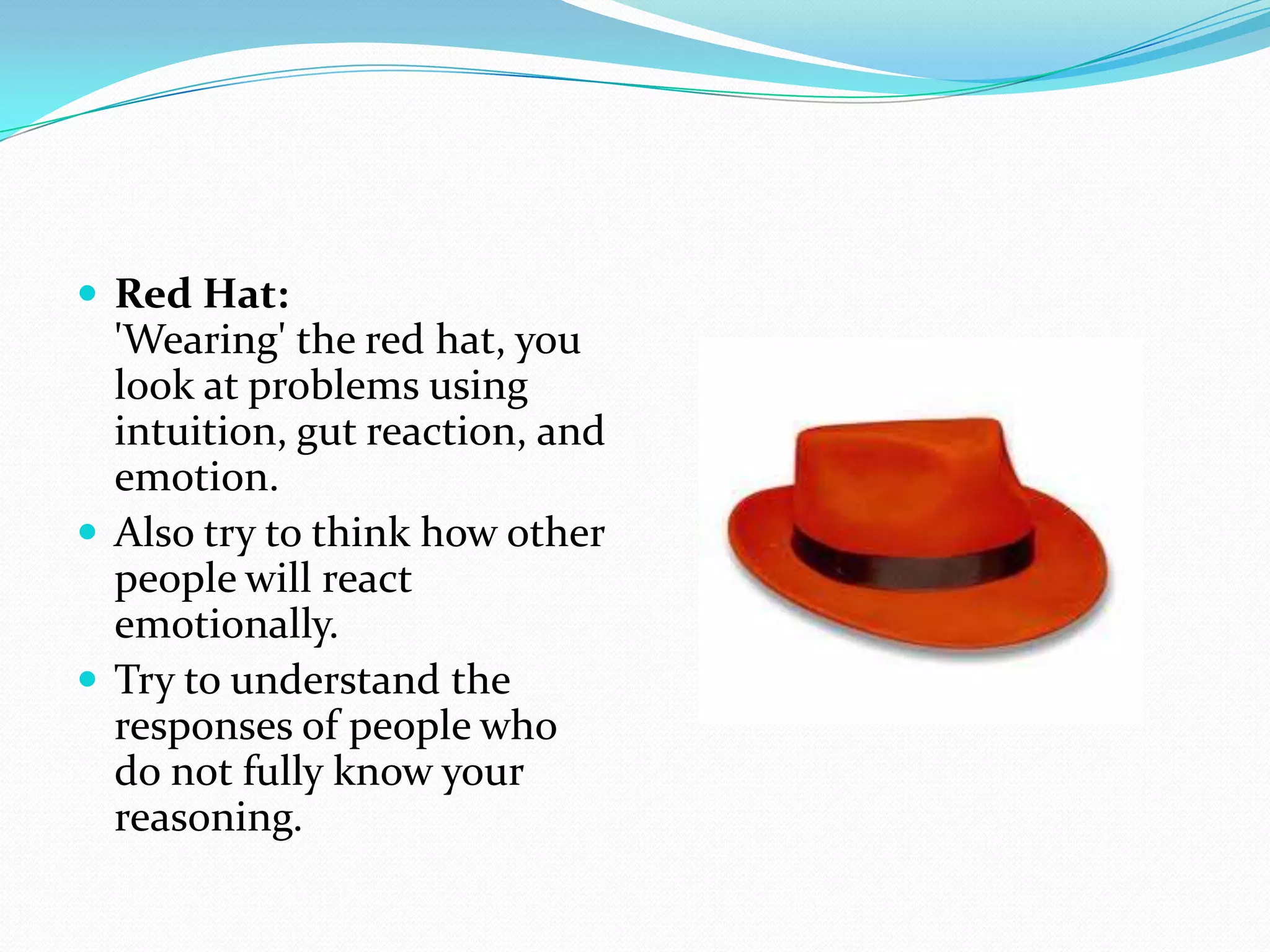  Red Hat:
  'Wearing' the red hat, you
  look at problems using
  intuition, gut reaction, and
  emotion.
 Also try to think how other
  people will react
  emotionally.
 Try to understand the
  responses of people who
  do not fully know your
  reasoning.
 