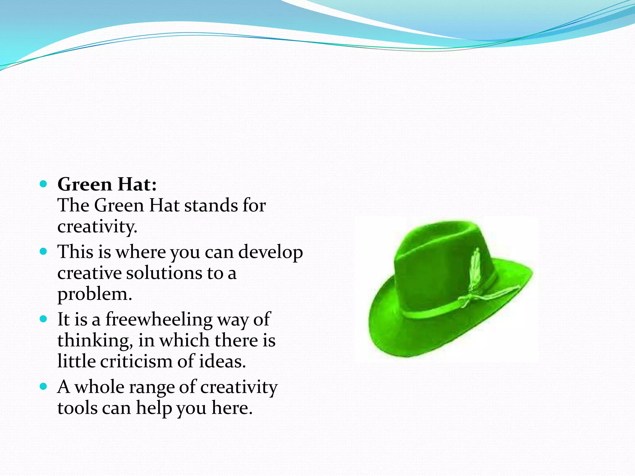  Green Hat:
  The Green Hat stands for
  creativity.
 This is where you can develop
  creative solutions to a
  problem.
 It is a freewheeling way of
  thinking, in which there is
  little criticism of ideas.
 A whole range of creativity
  tools can help you here.
 
