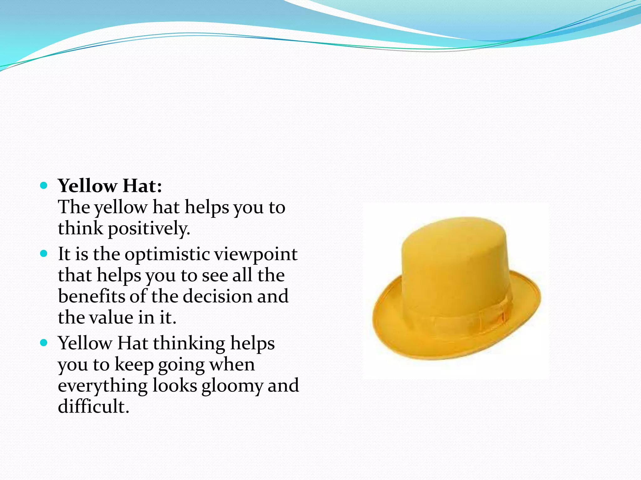  Yellow Hat:
  The yellow hat helps you to
  think positively.
 It is the optimistic viewpoint
  that helps you to see all the
  benefits of the decision and
  the value in it.
 Yellow Hat thinking helps
  you to keep going when
  everything looks gloomy and
  difficult.
 