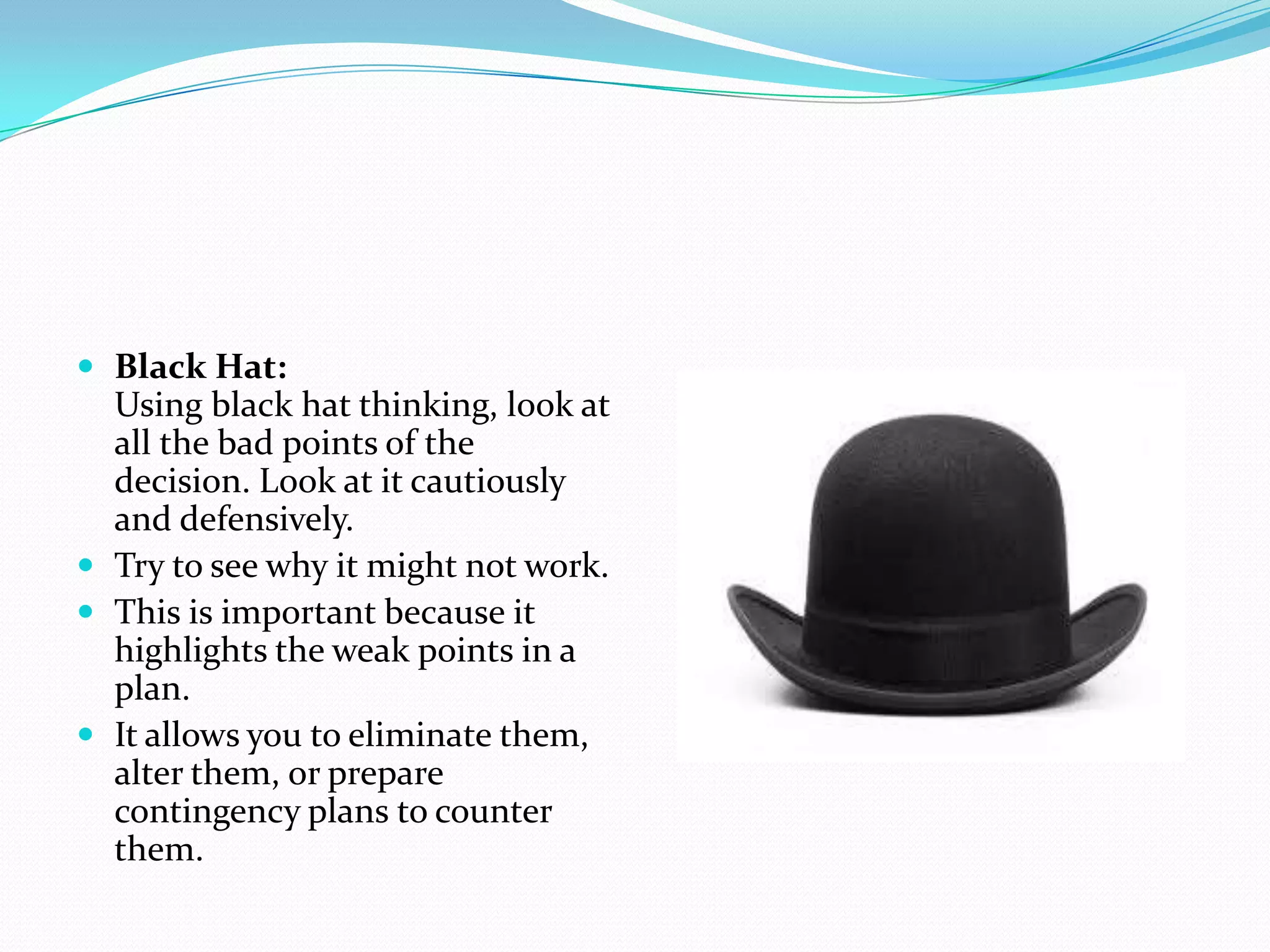  Black Hat:
  Using black hat thinking, look at
  all the bad points of the
  decision. Look at it cautiously
  and defensively.
 Try to see why it might not work.
 This is important because it
  highlights the weak points in a
  plan.
 It allows you to eliminate them,
  alter them, or prepare
  contingency plans to counter
  them.
 