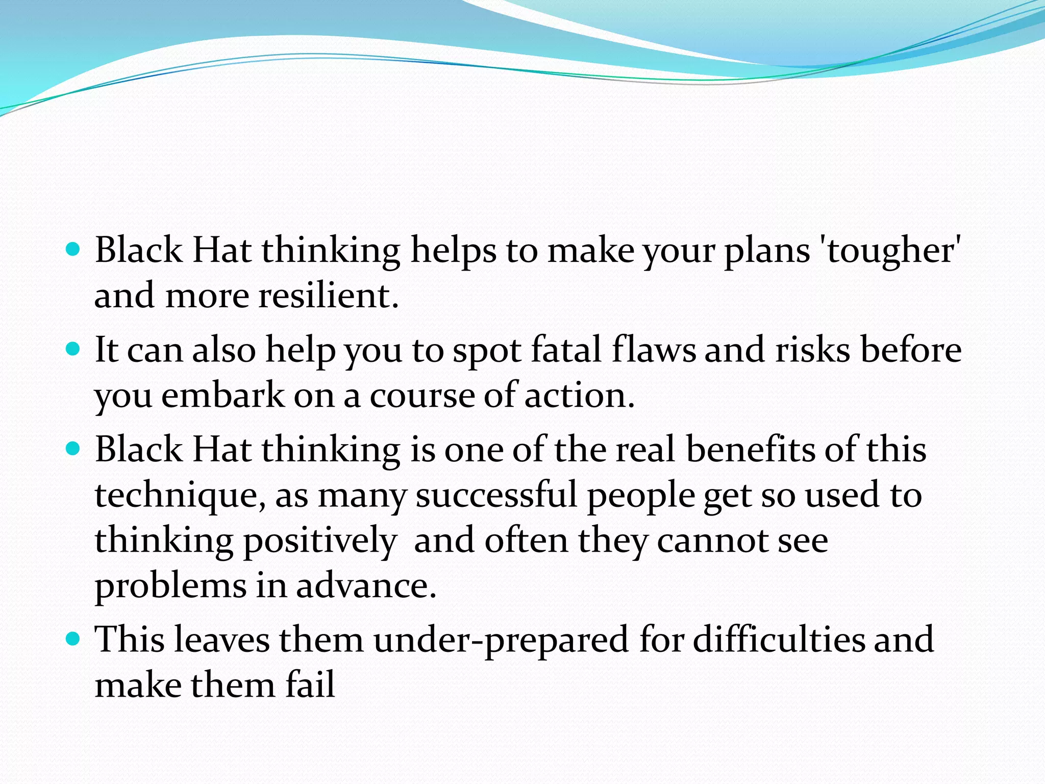  Black Hat thinking helps to make your plans 'tougher'
  and more resilient.
 It can also help you to spot fatal flaws and risks before
  you embark on a course of action.
 Black Hat thinking is one of the real benefits of this
  technique, as many successful people get so used to
  thinking positively and often they cannot see
  problems in advance.
 This leaves them under-prepared for difficulties and
  make them fail
 