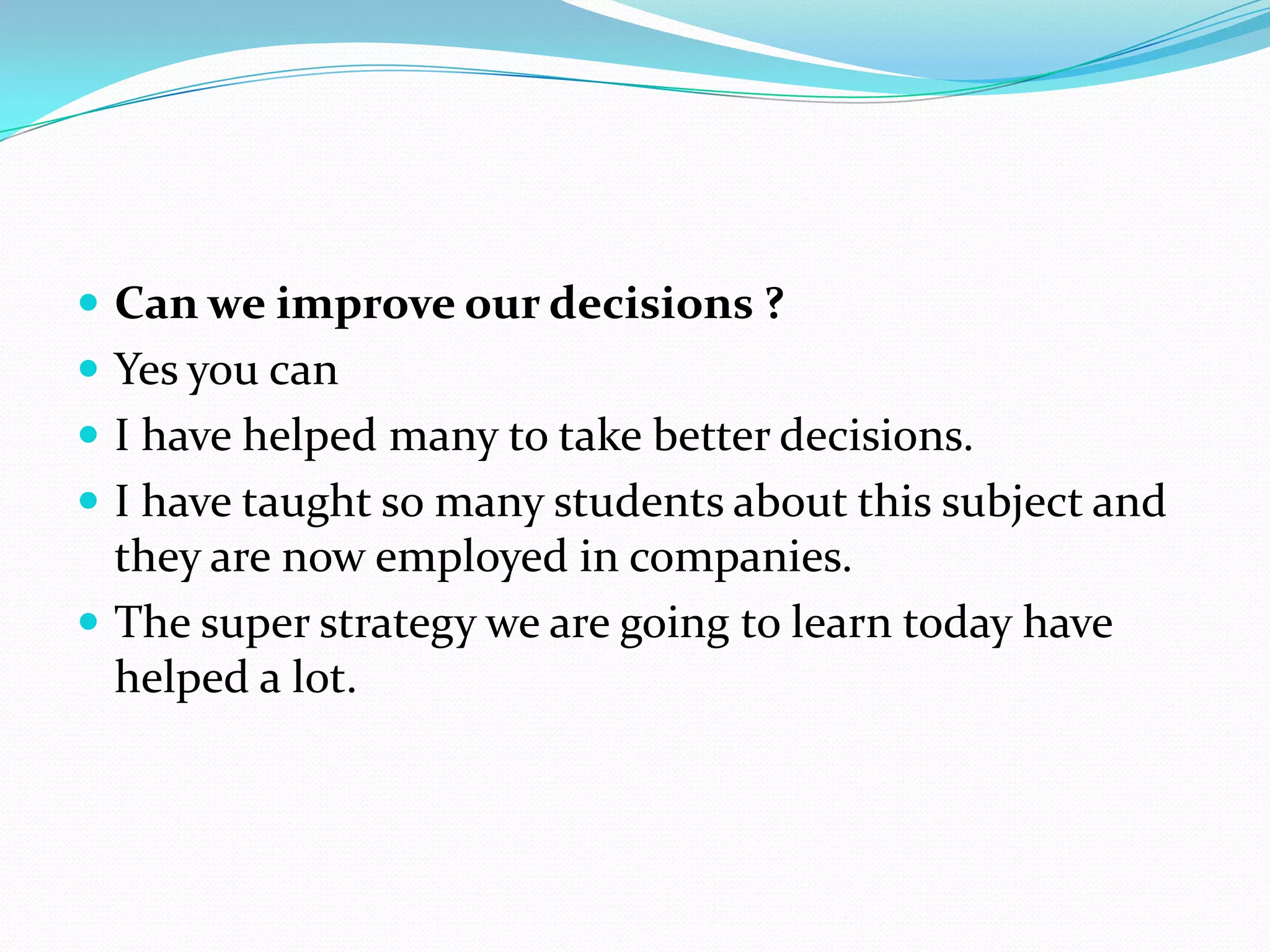  Can we improve our decisions ?
 Yes you can
 I have helped many to take better decisions.
 I have taught so many students about this subject and
  they are now employed in companies.
 The super strategy we are going to learn today have
  helped a lot.
 