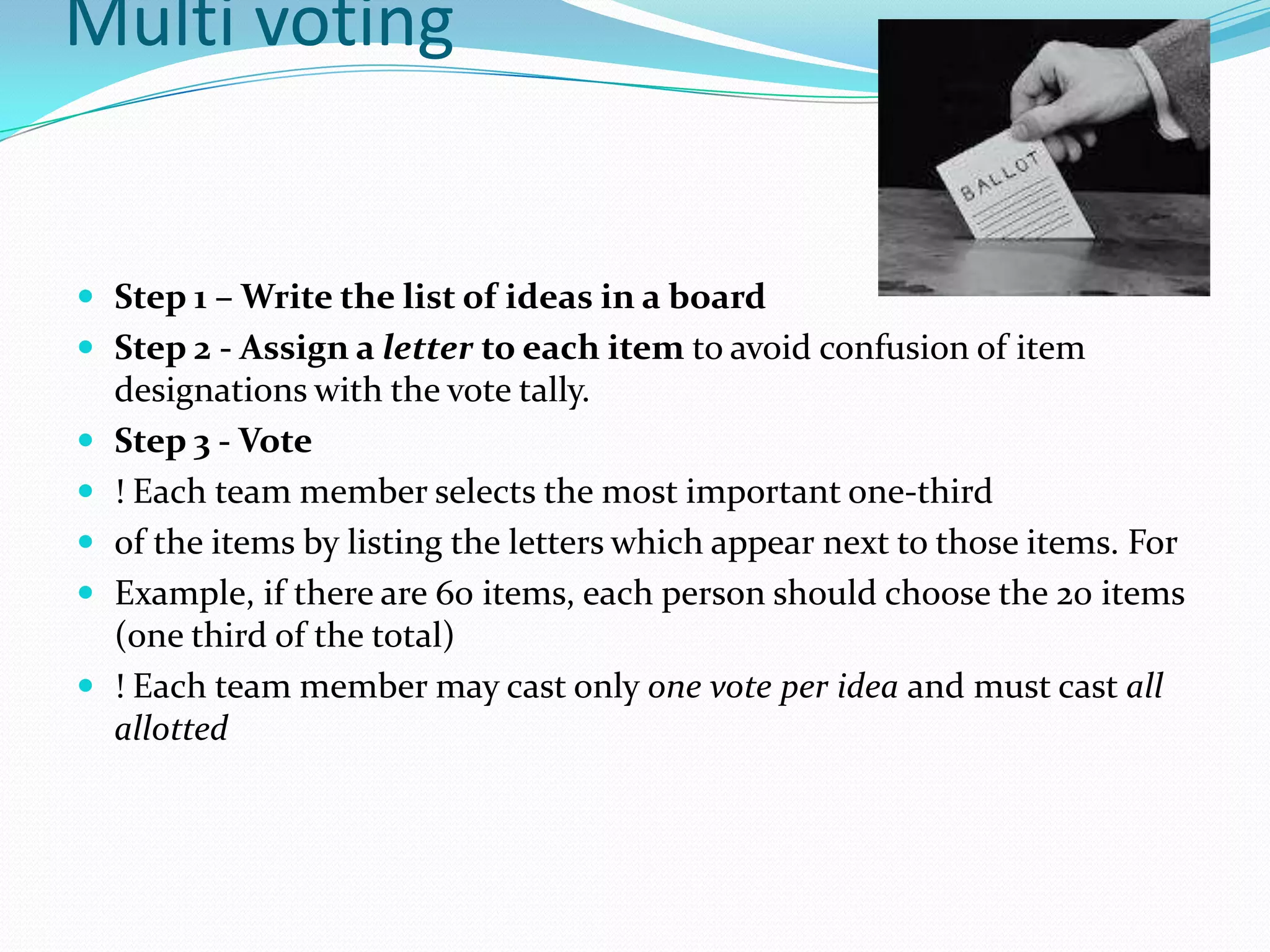 Multi voting


 Step 1 – Write the list of ideas in a board
 Step 2 - Assign a letter to each item to avoid confusion of item
    designations with the vote tally.
   Step 3 - Vote
   ! Each team member selects the most important one-third
   of the items by listing the letters which appear next to those items. For
   Example, if there are 60 items, each person should choose the 20 items
    (one third of the total)
   ! Each team member may cast only one vote per idea and must cast all
    allotted
 