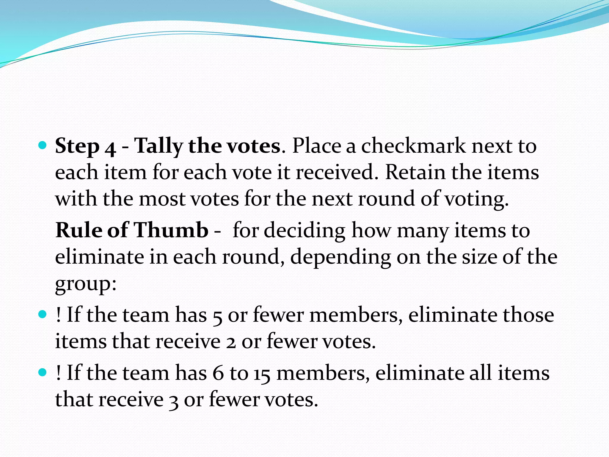  Step 4 - Tally the votes. Place a checkmark next to
  each item for each vote it received. Retain the items
  with the most votes for the next round of voting.
  Rule of Thumb - for deciding how many items to
  eliminate in each round, depending on the size of the
  group:
 ! If the team has 5 or fewer members, eliminate those
  items that receive 2 or fewer votes.
 ! If the team has 6 to 15 members, eliminate all items
  that receive 3 or fewer votes.
 