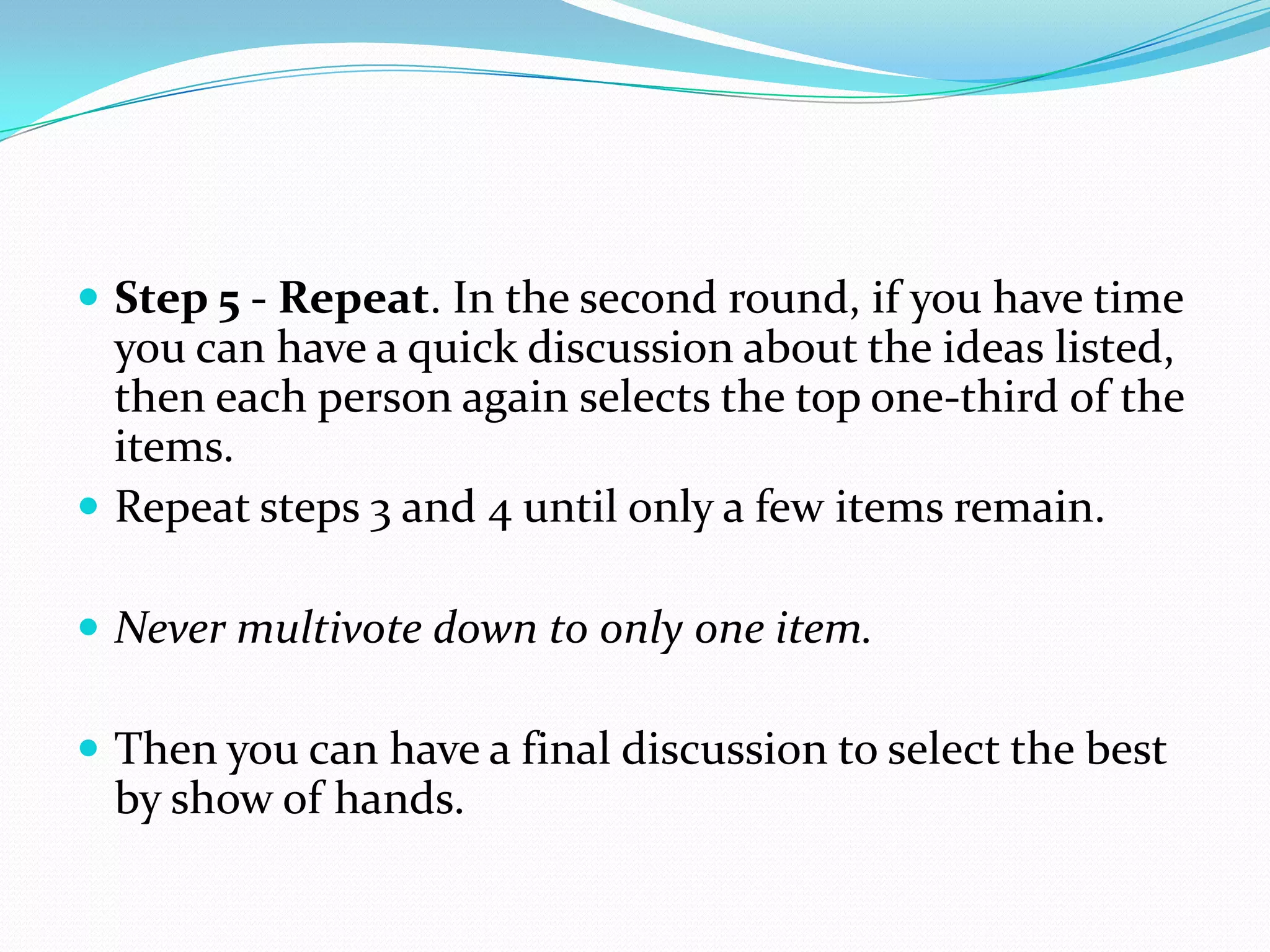  Step 5 - Repeat. In the second round, if you have time
  you can have a quick discussion about the ideas listed,
  then each person again selects the top one-third of the
  items.
 Repeat steps 3 and 4 until only a few items remain.

 Never multivote down to only one item.

 Then you can have a final discussion to select the best
 by show of hands.
 