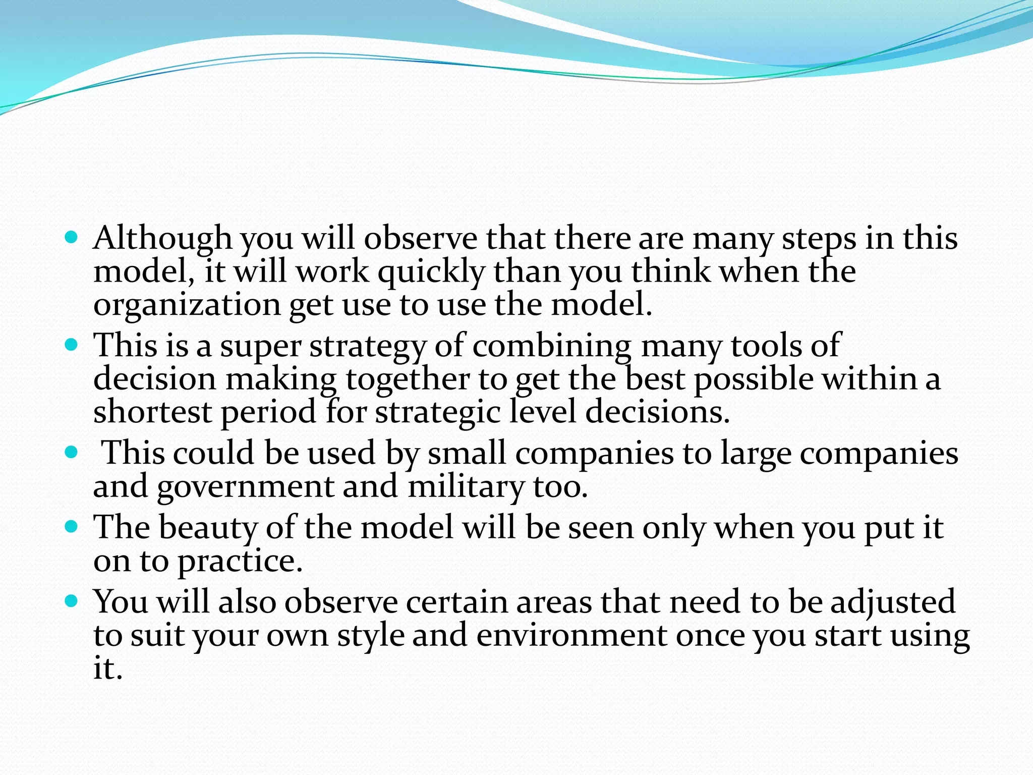  Although you will observe that there are many steps in this
    model, it will work quickly than you think when the
    organization get use to use the model.
   This is a super strategy of combining many tools of
    decision making together to get the best possible within a
    shortest period for strategic level decisions.
    This could be used by small companies to large companies
    and government and military too.
   The beauty of the model will be seen only when you put it
    on to practice.
   You will also observe certain areas that need to be adjusted
    to suit your own style and environment once you start using
    it.
 