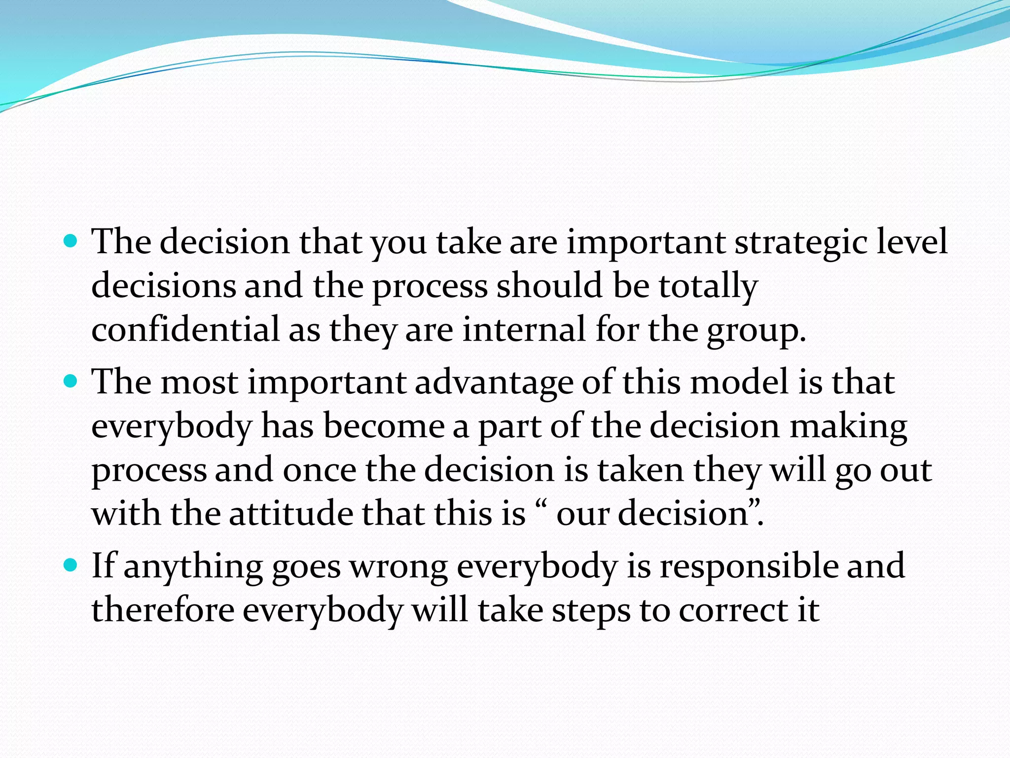  The decision that you take are important strategic level
  decisions and the process should be totally
  confidential as they are internal for the group.
 The most important advantage of this model is that
  everybody has become a part of the decision making
  process and once the decision is taken they will go out
  with the attitude that this is “ our decision”.
 If anything goes wrong everybody is responsible and
  therefore everybody will take steps to correct it
 