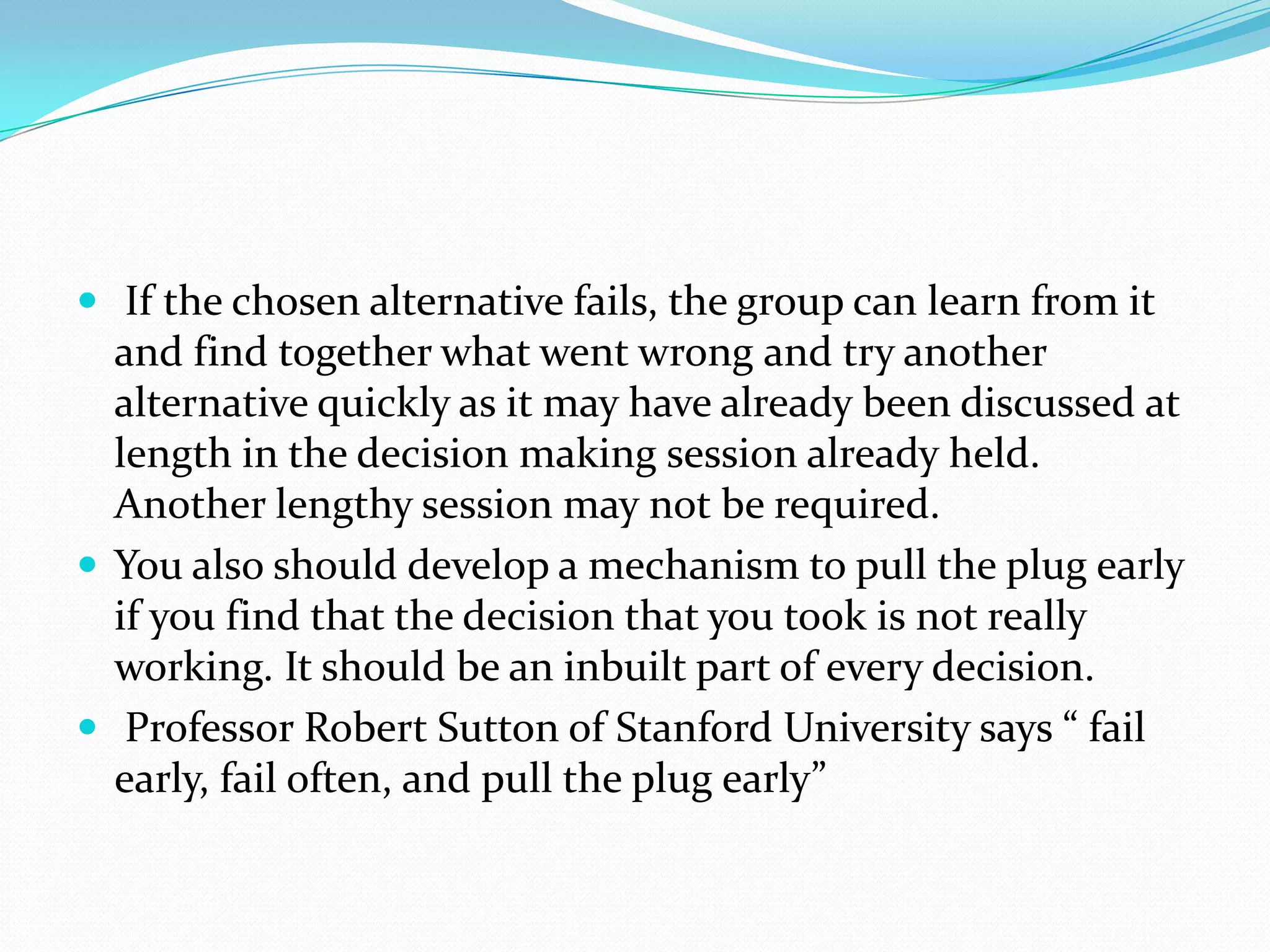  If the chosen alternative fails, the group can learn from it
  and find together what went wrong and try another
  alternative quickly as it may have already been discussed at
  length in the decision making session already held.
  Another lengthy session may not be required.
 You also should develop a mechanism to pull the plug early
  if you find that the decision that you took is not really
  working. It should be an inbuilt part of every decision.
 Professor Robert Sutton of Stanford University says “ fail
  early, fail often, and pull the plug early”
 