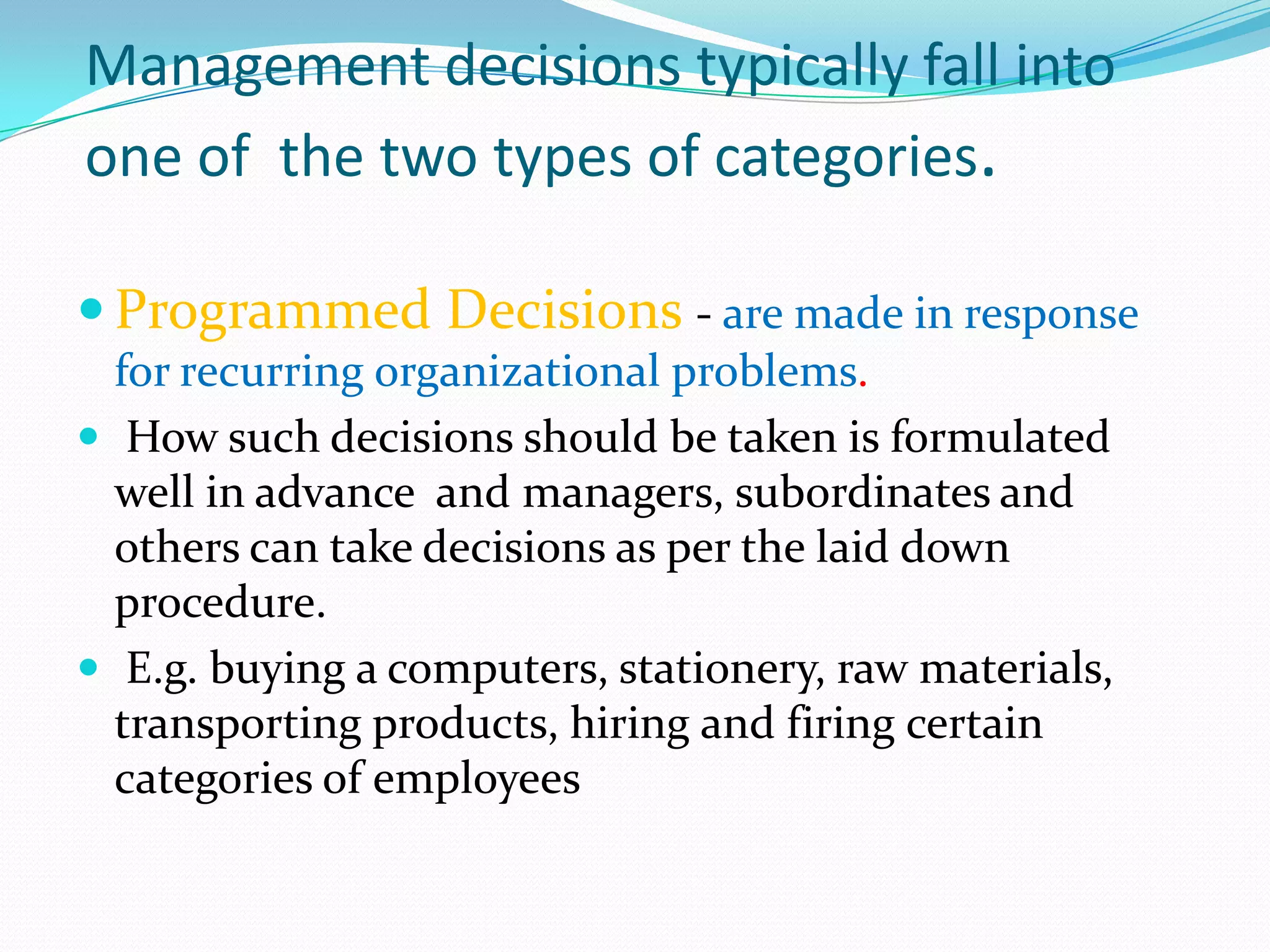 Management decisions typically fall into
one of the two types of categories.

 Programmed Decisions - are made in response
  for recurring organizational problems.
 How such decisions should be taken is formulated
  well in advance and managers, subordinates and
  others can take decisions as per the laid down
  procedure.
 E.g. buying a computers, stationery, raw materials,
  transporting products, hiring and firing certain
  categories of employees
 