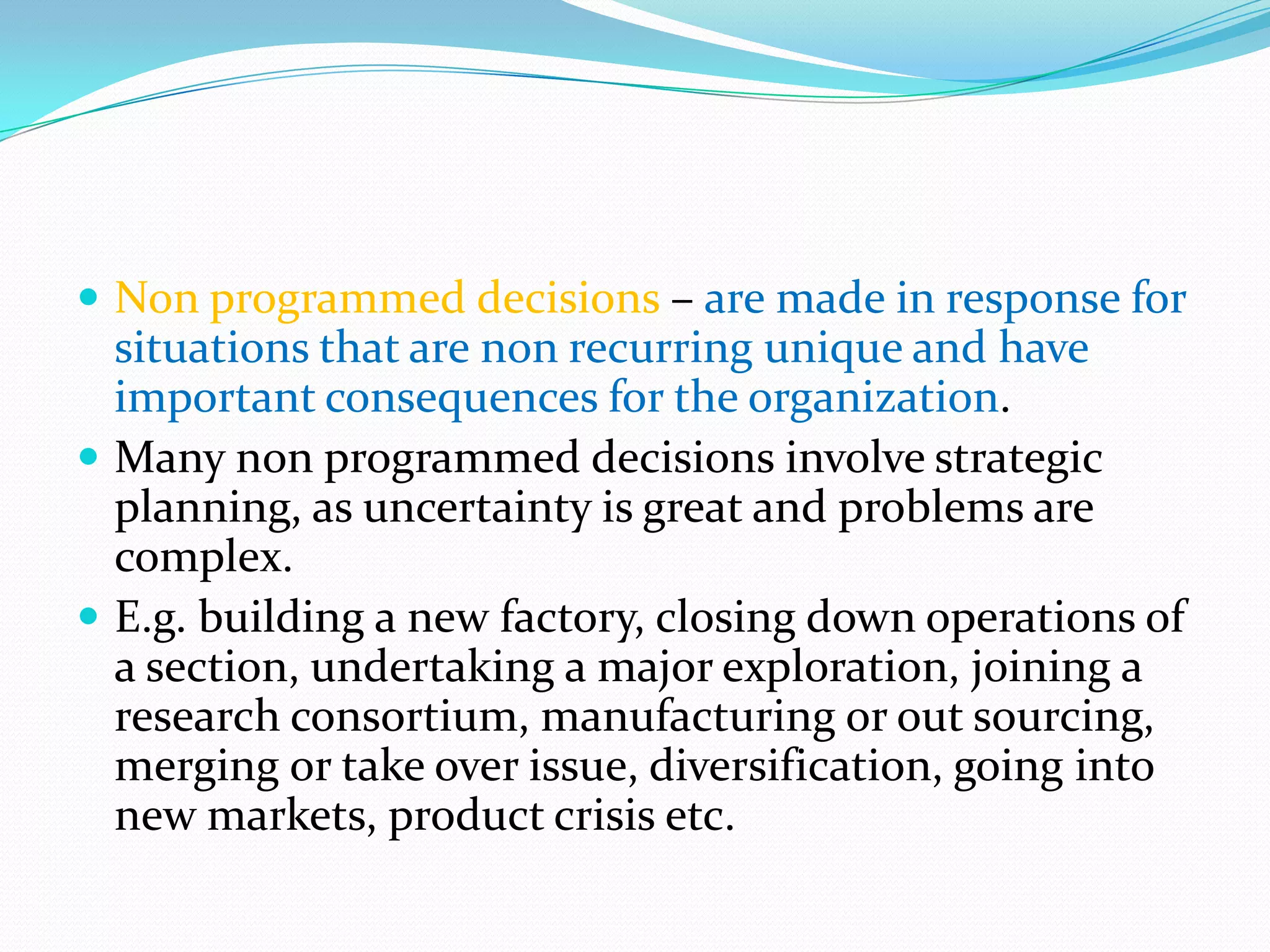  Non programmed decisions – are made in response for
  situations that are non recurring unique and have
  important consequences for the organization.
 Many non programmed decisions involve strategic
  planning, as uncertainty is great and problems are
  complex.
 E.g. building a new factory, closing down operations of
  a section, undertaking a major exploration, joining a
  research consortium, manufacturing or out sourcing,
  merging or take over issue, diversification, going into
  new markets, product crisis etc.
 