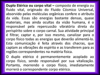 Duplo Etérico ou corpo vital – composto de energia ou
fluido vital, originado do Fluido Cósmico Universal,
absorvido pelas moléculas orgânicas confere o atributo
da vida. Essas são energias bastante densas, quase
materiais, mas ainda ocultas da visão humana, é o
responsável pela repercussão vibratória direta do
perispírito sobre o corpo carnal. Sua atividade principal
é filtrar, captar e, por isso mesmo, canalizar para o
corpo físico todas as energias que deverão alimentá-lo.
Esta comunicação é feita através dos chacras, que
captam as vibrações do espírito e as transferem para as
regiões correspondentes na matéria física.
O duplo etérico é permanentemente acoplado ao
corpo físico, sendo responsável por sua vitalização.
Portanto, morrendo o corpo físico, imediatamente
morrerá o correspondente corpo etérico.
 