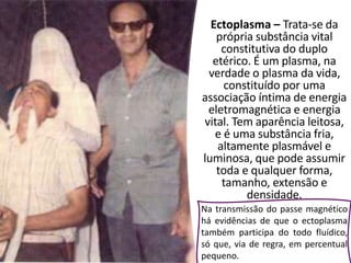 Ectoplasma – Trata-se da
própria substância vital
constitutiva do duplo
etérico. É um plasma, na
verdade o plasma da vida,
constituído por uma
associação íntima de energia
eletromagnética e energia
vital. Tem aparência leitosa,
e é uma substância fria,
altamente plasmável e
luminosa, que pode assumir
toda e qualquer forma,
tamanho, extensão e
densidade.
Na transmissão do passe magnético
há evidências de que o ectoplasma
também participa do todo fluídico,
só que, via de regra, em percentual
pequeno.
 
