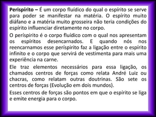 Perispírito – É um corpo fluídico do qual o espírito se serve
para poder se manifestar na matéria. O espírito muito
diáfano e a matéria muito grosseira não teria condições do
espírito influenciar diretamente no corpo.
O períspirito é o corpo fluídico com o qual nos apresentam
os espíritos desencarnados. E quando nós nos
reencarnamos esse períspirito faz a ligação entre o espírito
infinito e o corpo que servirá de vestimenta para mais uma
experiência na carne.
Ele traz elementos necessários para essa ligação, os
chamados centros de forças como relata André Luiz ou
chacras, como relatam outras doutrinas. São sete os
centros de forças (Evolução em dois mundos).
Esses centros de forças são pontos em que o espírito se liga
e emite energia para o corpo.
 