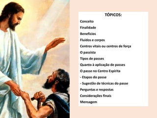 TÓPICOS:
Conceito
Finalidade
Benefícios
Fluidos e corpos
Centros vitais ou centros de força
O passista
Tipos de passes
Quanto à aplicação de passes
O passe no Centro Espírita
- Etapas do passe
- Sugestão de técnicas do passe
Perguntas e respostas
Considerações finais
Mensagem
 