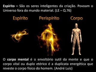 O corpo mental é o envoltório sutil da mente e que o
corpo vital ou duplo etérico é a duplicata energética que
reveste o corpo físico do homem. (André Luiz)
Espírito – São os seres inteligentes da criação. Povoam o
Universo fora do mundo material. (LE – Q.76)
 