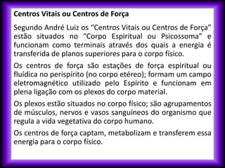 Centros Vitais ou Centros de Força
Segundo André Luiz os “Centros Vitais ou Centros de Força”
estão situados no “Corpo Espiritual ou Psicossoma” e
funcionam como terminais através dos quais a energia é
transferida de planos superiores para o corpo físico.
Os centros de força são estações de força espiritual ou
fluídica no perispírito (no corpo etéreo); formam um campo
eletromagnético utilizado pelo Espírito e funcionam em
plena ligação com os plexos do corpo material.
Os plexos estão situados no corpo físico; são agrupamentos
de músculos, nervos e vasos sanguíneos do organismo que
regula a vida vegetativa do corpo humano.
Os centros de força captam, metabolizam e transferem essa
energia para o corpo físico.
 