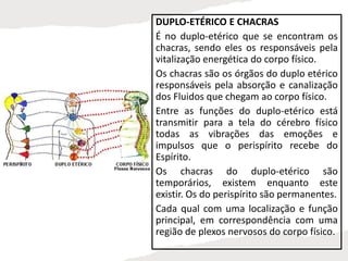 DUPLO-ETÉRICO E CHACRAS
É no duplo-etérico que se encontram os
chacras, sendo eles os responsáveis pela
vitalização energética do corpo físico.
Os chacras são os órgãos do duplo etérico
responsáveis pela absorção e canalização
dos Fluidos que chegam ao corpo físico.
Entre as funções do duplo-etérico está
transmitir para a tela do cérebro físico
todas as vibrações das emoções e
impulsos que o perispírito recebe do
Espírito.
Os chacras do duplo-etérico são
temporários, existem enquanto este
existir. Os do perispírito são permanentes.
Cada qual com uma localização e função
principal, em correspondência com uma
região de plexos nervosos do corpo físico.
 