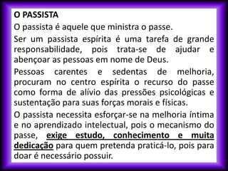 O PASSISTA
O passista é aquele que ministra o passe.
Ser um passista espírita é uma tarefa de grande
responsabilidade, pois trata-se de ajudar e
abençoar as pessoas em nome de Deus.
Pessoas carentes e sedentas de melhoria,
procuram no centro espírita o recurso do passe
como forma de alívio das pressões psicológicas e
sustentação para suas forças morais e físicas.
O passista necessita esforçar-se na melhoria íntima
e no aprendizado intelectual, pois o mecanismo do
passe, exige estudo, conhecimento e muita
dedicação para quem pretenda praticá-lo, pois para
doar é necessário possuir.
 