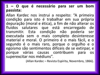1 – O que é necessário para ser um bom
passista:
Allan Kardec nos instrui a respeito: “A primeira
condição para isto é trabalhar em sua própria
depuração (moral e ética), a fim de não alterar os
fluidos salutares que está encarregado de
transmitir. Esta condição não poderia ser
executada sem o mais completo desinteresse
material e moral. O primeiro é o mais fácil, e o
segundo é o mais raro, porque o orgulho e o
egoísmo são sentimentos difíceis de se extirpar, e
porque várias causas contribuem para os
superexcitar nos médiuns”.
(Allan Kardec – Revista Espírita, Novembro, 1866).
 