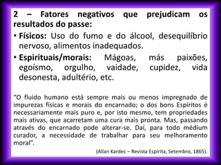 2 – Fatores negativos que prejudicam os
resultados do passe:
• Físicos: Uso do fumo e do álcool, desequilíbrio
nervoso, alimentos inadequados.
• Espirituais/morais: Mágoas, más paixões,
egoísmo, orgulho, vaidade, cupidez, vida
desonesta, adultério, etc.
“O fluido humano está sempre mais ou menos impregnado de
impurezas físicas e morais do encarnado; o dos bons Espíritos é
necessariamente mais puro e, por isto mesmo, tem propriedades
mais ativas, que acarretam uma cura mais pronta. Mas, passando
através do encarnado pode alterar-se. Daí, para todo médium
curador, a necessidade de trabalhar para seu melhoramento
moral”.
(Allan Kardec – Revista Espírita, Setembro, 1865).
 