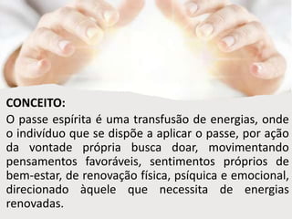 CONCEITO:
O passe espírita é uma transfusão de energias, onde
o indivíduo que se dispõe a aplicar o passe, por ação
da vontade própria busca doar, movimentando
pensamentos favoráveis, sentimentos próprios de
bem-estar, de renovação física, psíquica e emocional,
direcionado àquele que necessita de energias
renovadas.
 
