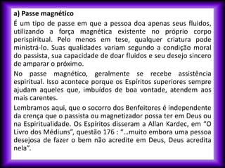 a) Passe magnético
É um tipo de passe em que a pessoa doa apenas seus fluidos,
utilizando a força magnética existente no próprio corpo
perispiritual. Pelo menos em tese, qualquer criatura pode
ministrá-lo. Suas qualidades variam segundo a condição moral
do passista, sua capacidade de doar fluidos e seu desejo sincero
de amparar o próximo.
No passe magnético, geralmente se recebe assistência
espiritual. Isso acontece porque os Espíritos superiores sempre
ajudam aqueles que, imbuídos de boa vontade, atendem aos
mais carentes.
Lembramos aqui, que o socorro dos Benfeitores é independente
da crença que o passista ou magnetizador possa ter em Deus ou
na Espiritualidade. Os Espíritos disseram a Allan Kardec, em “O
Livro dos Médiuns”, questão 176 : “…muito embora uma pessoa
desejosa de fazer o bem não acredite em Deus, Deus acredita
nela”.
 