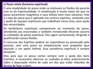c) Passe misto (humano-espiritual)
É uma modalidade de passe onde se misturam os fluidos do passista
com os da Espiritualidade. A combinação é muito maior do que no
passe puramente magnético e seus efeitos bem mais salutares. Este
é o tipo de passe que é aplicado nos centros espíritas, contando com
a ajuda de equipes espirituais que trabalham nessa área, para ajuda
dos necessitados.
Os benfeitores espirituais comparecem no momento do passe,
atendendo aos encarnados e também ministrando eficiente socorro
às entidades do plano espiritual. Eles agem aumentando, dirigindo e
qualificando nossos fluidos.
O concurso dos Espíritos poderá ser espontâneo ou provocado pelo
passista, com uma prece ou simplesmente num propósito (que
equivale a um apelo íntimo). Essa assistência espiritual é sempre
desejável.
Mas para que se possa contar sempre com a ajuda dos bons
Espíritos, é necessário observar os cuidados já ditos anteriormente
sobre a depuração íntima de cada um dos que estão imbuídos do
desejo de fazer o bem.
 