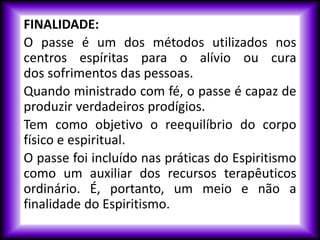 FINALIDADE:
O passe é um dos métodos utilizados nos
centros espíritas para o alívio ou cura
dos sofrimentos das pessoas.
Quando ministrado com fé, o passe é capaz de
produzir verdadeiros prodígios.
Tem como objetivo o reequilíbrio do corpo
físico e espiritual.
O passe foi incluído nas práticas do Espiritismo
como um auxiliar dos recursos terapêuticos
ordinário. É, portanto, um meio e não a
finalidade do Espiritismo.
 