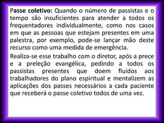 Passe coletivo: Quando o número de passistas e o
tempo são insuficientes para atender a todos os
frequentadores individualmente, como nos casos
em que as pessoas que estejam presentes em uma
palestra, por exemplo, pode-se lançar mão deste
recurso como uma medida de emergência.
Realiza-se esse trabalho com o diretor, após a prece
e a preleção evangélica, pedindo a todos os
passistas presentes que doem fluidos aos
trabalhadores do plano espiritual e mentalizem as
aplicações dos passes necessários a cada paciente
que receberá o passe coletivo todos de uma vez.
 