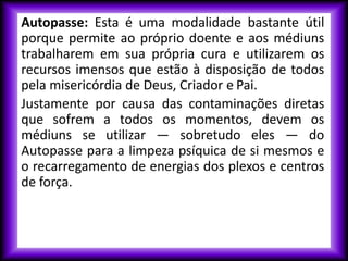 Autopasse: Esta é uma modalidade bastante útil
porque permite ao próprio doente e aos médiuns
trabalharem em sua própria cura e utilizarem os
recursos imensos que estão à disposição de todos
pela misericórdia de Deus, Criador e Pai.
Justamente por causa das contaminações diretas
que sofrem a todos os momentos, devem os
médiuns se utilizar — sobretudo eles — do
Autopasse para a limpeza psíquica de si mesmos e
o recarregamento de energias dos plexos e centros
de força.
 