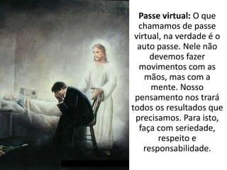 Passe virtual: O que
chamamos de passe
virtual, na verdade é o
auto passe. Nele não
devemos fazer
movimentos com as
mãos, mas com a
mente. Nosso
pensamento nos trará
todos os resultados que
precisamos. Para isto,
faça com seriedade,
respeito e
responsabilidade.
 
