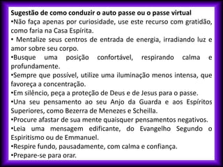 Sugestão de como conduzir o auto passe ou o passe virtual
•Não faça apenas por curiosidade, use este recurso com gratidão,
como faria na Casa Espírita.
• Mentalize seus centros de entrada de energia, irradiando luz e
amor sobre seu corpo.
•Busque uma posição confortável, respirando calma e
profundamente.
•Sempre que possível, utilize uma iluminação menos intensa, que
favoreça a concentração.
•Em silêncio, peça a proteção de Deus e de Jesus para o passe.
•Una seu pensamento ao seu Anjo da Guarda e aos Espíritos
Superiores, como Bezerra de Menezes e Scheilla.
•Procure afastar de sua mente quaisquer pensamentos negativos.
•Leia uma mensagem edificante, do Evangelho Segundo o
Espiritismo ou de Emmanuel.
•Respire fundo, pausadamente, com calma e confiança.
•Prepare-se para orar.
 