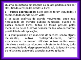 Quanto ao método empregado os passes podem ainda ser
classificados em: padronizados e livres.
1 – Passes padronizados: Estes passes foram estudados e
recomendados tendo-se em vista:
a) as casas espíritas de grande movimento, onde haja
necessidade de atender público numeroso, quando os
passes comuns livres, feitos de forma pessoal pelos
médiuns ou pelos Espíritos desencarnados. não encontram
possibilidades de aplicação;
b) a multiplicidade de maneiras de fazê-los sendo alguns
ineficientes, outros contraproducentes, outros
espetaculares ou mesmo ridículos, outros muitas vezes
ofensivos a certos pundonores, sobretudo femininos, tudo
como resultado do despreparo individual, da ignorância ou
do misticismo exagerado daqueles que os aplicam.
 