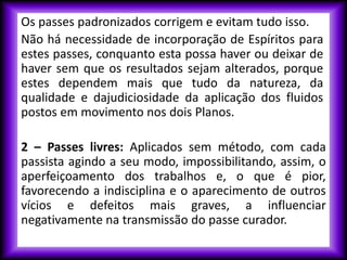 Os passes padronizados corrigem e evitam tudo isso.
Não há necessidade de incorporação de Espíritos para
estes passes, conquanto esta possa haver ou deixar de
haver sem que os resultados sejam alterados, porque
estes dependem mais que tudo da natureza, da
qualidade e dajudiciosidade da aplicação dos fluidos
postos em movimento nos dois Planos.
2 – Passes livres: Aplicados sem método, com cada
passista agindo a seu modo, impossibilitando, assim, o
aperfeiçoamento dos trabalhos e, o que é pior,
favorecendo a indisciplina e o aparecimento de outros
vícios e defeitos mais graves, a influenciar
negativamente na transmissão do passe curador.
 